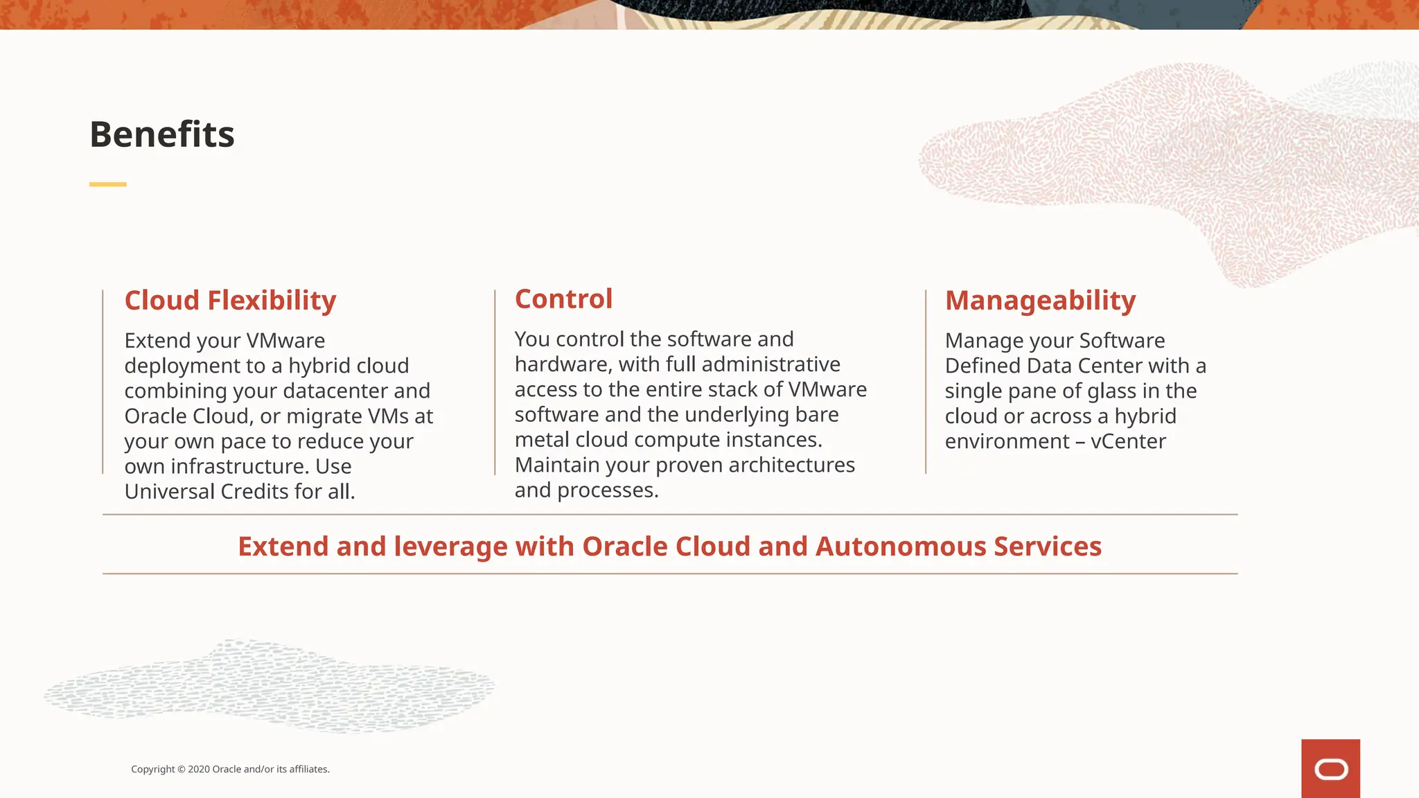 Copyright © 2020 Oracle and/or its affiliates.
Benefits
Extend and leverage with Oracle Cloud and Autonomous Services
Manageability
Manage your Software
Defined Data Center with a
single pane of glass in the
cloud or across a hybrid
environment – vCenter
Control
You control the software and
hardware, with full administrative
access to the entire stack of VMware
software and the underlying bare
metal cloud compute instances.
Maintain your proven architectures
and processes.
Cloud Flexibility
Extend your VMware
deployment to a hybrid cloud
combining your datacenter and
Oracle Cloud, or migrate VMs at
your own pace to reduce your
own infrastructure. Use
Universal Credits for all.
 