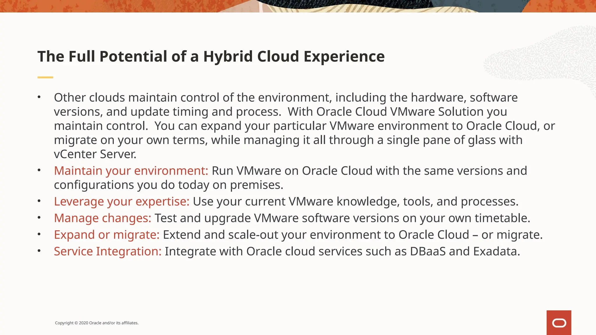 Copyright © 2020 Oracle and/or its affiliates.
• Other clouds maintain control of the environment, including the hardware, software
versions, and update timing and process. With Oracle Cloud VMware Solution you
maintain control. You can expand your particular VMware environment to Oracle Cloud, or
migrate on your own terms, while managing it all through a single pane of glass with
vCenter Server.
• Maintain your environment: Run VMware on Oracle Cloud with the same versions and
configurations you do today on premises.
• Leverage your expertise: Use your current VMware knowledge, tools, and processes.
• Manage changes: Test and upgrade VMware software versions on your own timetable.
• Expand or migrate: Extend and scale-out your environment to Oracle Cloud – or migrate.
• Service Integration: Integrate with Oracle cloud services such as DBaaS and Exadata.
The Full Potential of a Hybrid Cloud Experience
 