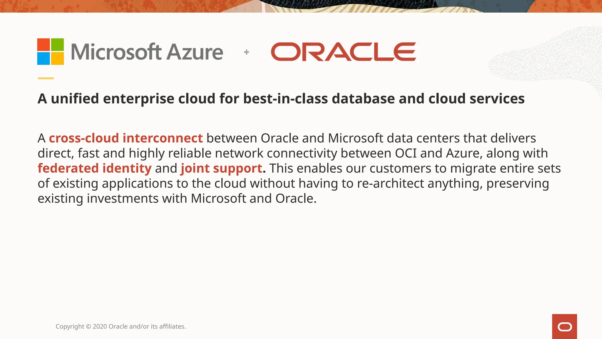 Copyright © 2020 Oracle and/or its affiliates.
A unified enterprise cloud for best-in-class database and cloud services
A cross-cloud interconnect between Oracle and Microsoft data centers that delivers
direct, fast and highly reliable network connectivity between OCI and Azure, along with
federated identity and joint support. This enables our customers to migrate entire sets
of existing applications to the cloud without having to re-architect anything, preserving
existing investments with Microsoft and Oracle.
 