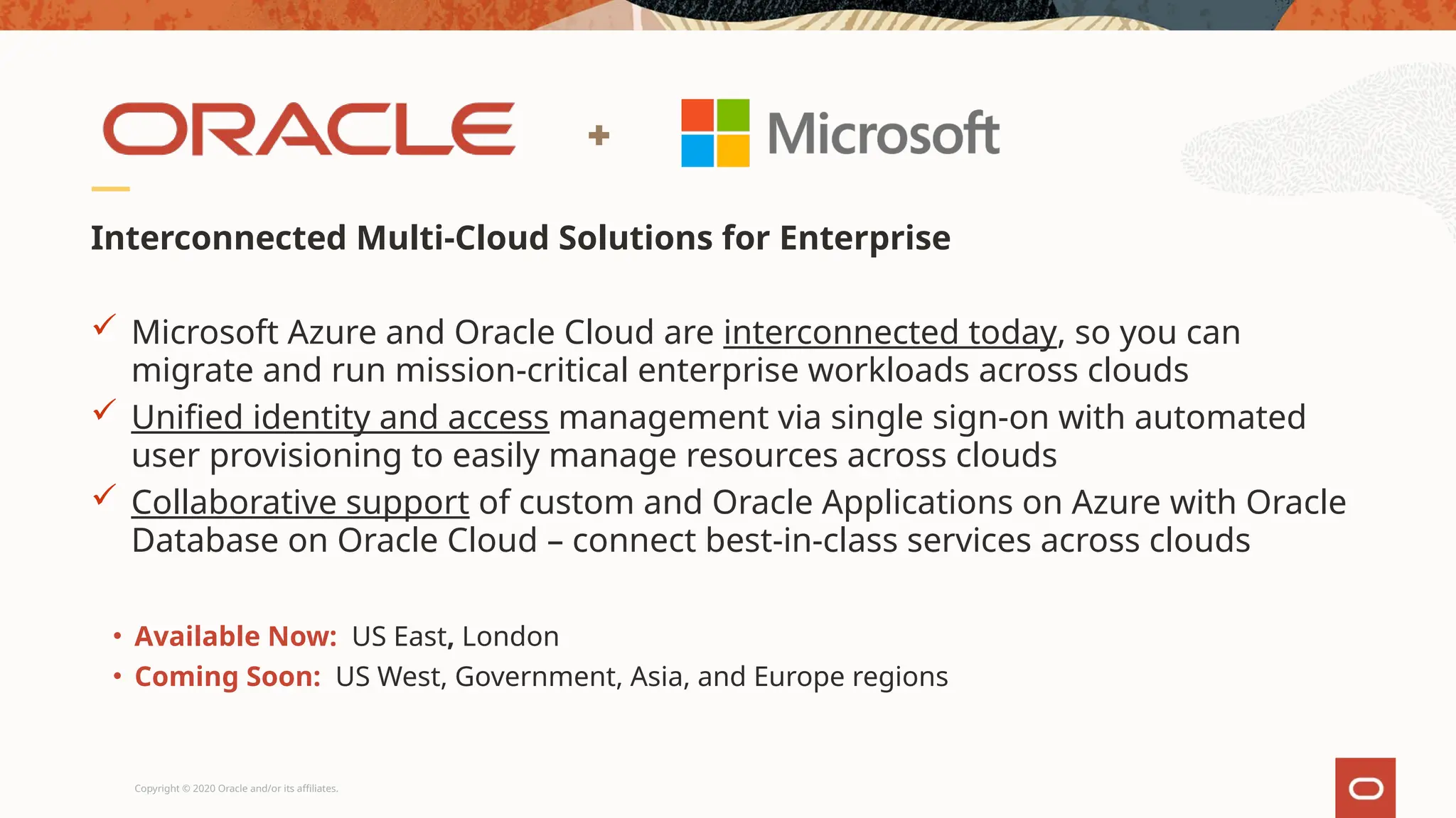 Copyright © 2020 Oracle and/or its affiliates.
Interconnected Multi-Cloud Solutions for Enterprise
 Microsoft Azure and Oracle Cloud are interconnected today, so you can
migrate and run mission-critical enterprise workloads across clouds
 Unified identity and access management via single sign-on with automated
user provisioning to easily manage resources across clouds
 Collaborative support of custom and Oracle Applications on Azure with Oracle
Database on Oracle Cloud – connect best-in-class services across clouds
• Available Now: US East, London
• Coming Soon: US West, Government, Asia, and Europe regions
 