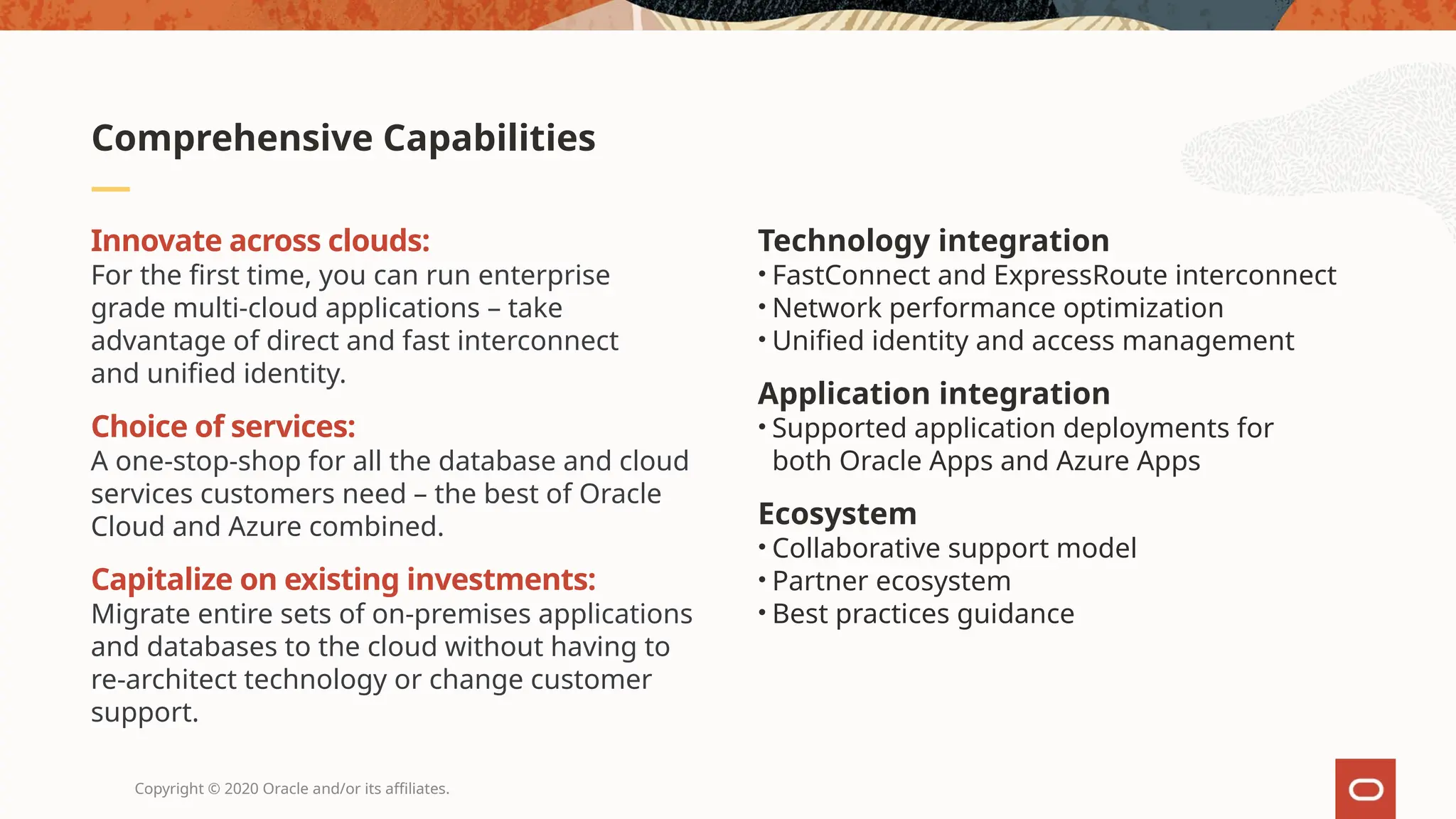 Copyright © 2020 Oracle and/or its affiliates.
Innovate across clouds:
For the first time, you can run enterprise
grade multi-cloud applications – take
advantage of direct and fast interconnect
and unified identity.
Choice of services:
A one-stop-shop for all the database and cloud
services customers need – the best of Oracle
Cloud and Azure combined.
Capitalize on existing investments:
Migrate entire sets of on-premises applications
and databases to the cloud without having to
re-architect technology or change customer
support.
Technology integration
• FastConnect and ExpressRoute interconnect
• Network performance optimization
• Unified identity and access management
Application integration
• Supported application deployments for
both Oracle Apps and Azure Apps
Ecosystem
• Collaborative support model
• Partner ecosystem
• Best practices guidance
Comprehensive Capabilities
 