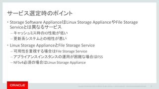 Copyright © 2014 Oracle and/or its affiliates. All rights reserved. |
サービス選定時のポイント
• Storage Software ApplianceはLinux Storage ApplianceやFile Storage
Serviceとは異なるサービス
– キャッシュミス時のIO性能が低い
– 更新系システムとの相性が悪い
• Linux Storage ApplianceとFile Storage Service
– 可用性を重視する場合はFile Storage Service
– アプライアンスインスタンスの運用が困難な場合はFSS
– NFSv4必須の場合はLinux Storage Appliance
Oracle Confidential – Internal/Restricted/Highly Restricted 22
 