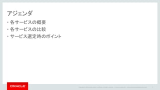 Copyright © 2014 Oracle and/or its affiliates. All rights reserved. |
アジェンダ
• 各サービスの概要
• 各サービスの比較
• サービス選定時のポイント
Oracle Confidential – Internal/Restricted/Highly Restricted 3
 