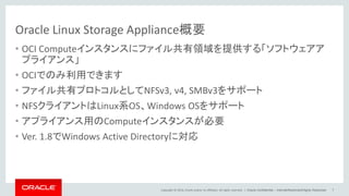 Copyright © 2014, Oracle and/or its affiliates. All rights reserved. |
Oracle Linux Storage Appliance概要
• OCI Computeインスタンスにファイル共有領域を提供する「ソフトウェアア
プライアンス」
• OCIでのみ利用できます
• ファイル共有プロトコルとしてNFSv3, v4, SMBv3をサポート
• NFSクライアントはLinux系OS、Windows OSをサポート
• アプライアンス用のComputeインスタンスが必要
• Ver. 1.8でWindows Active Directoryに対応
Oracle Confidential – Internal/Restricted/Highly Restricted 7
 