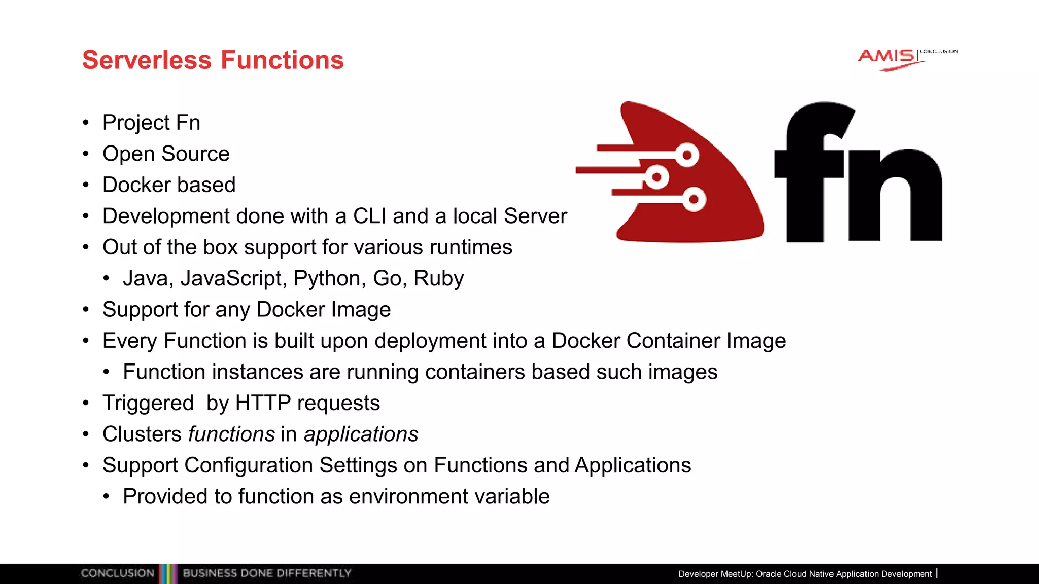 Serverless Functions
• Project Fn
• Open Source
• Docker based
• Development done with a CLI and a local Server
• Out of the box support for various runtimes
• Java, JavaScript, Python, Go, Ruby
• Support for any Docker Image
• Every Function is built upon deployment into a Docker Container Image
• Function instances are running containers based such images
• Triggered by HTTP requests
• Clusters functions in applications
• Support Configuration Settings on Functions and Applications
• Provided to function as environment variable
Developer MeetUp: Oracle Cloud Native Application Development
 