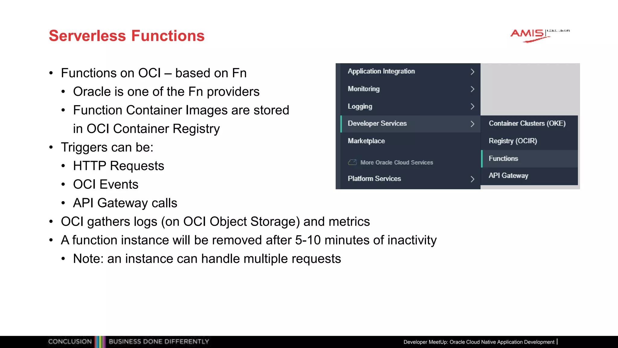 Serverless Functions
• Functions on OCI – based on Fn
• Oracle is one of the Fn providers
• Function Container Images are stored
in OCI Container Registry
• Triggers can be:
• HTTP Requests
• OCI Events
• API Gateway calls
• OCI gathers logs (on OCI Object Storage) and metrics
• A function instance will be removed after 5-10 minutes of inactivity
• Note: an instance can handle multiple requests
Developer MeetUp: Oracle Cloud Native Application Development
 