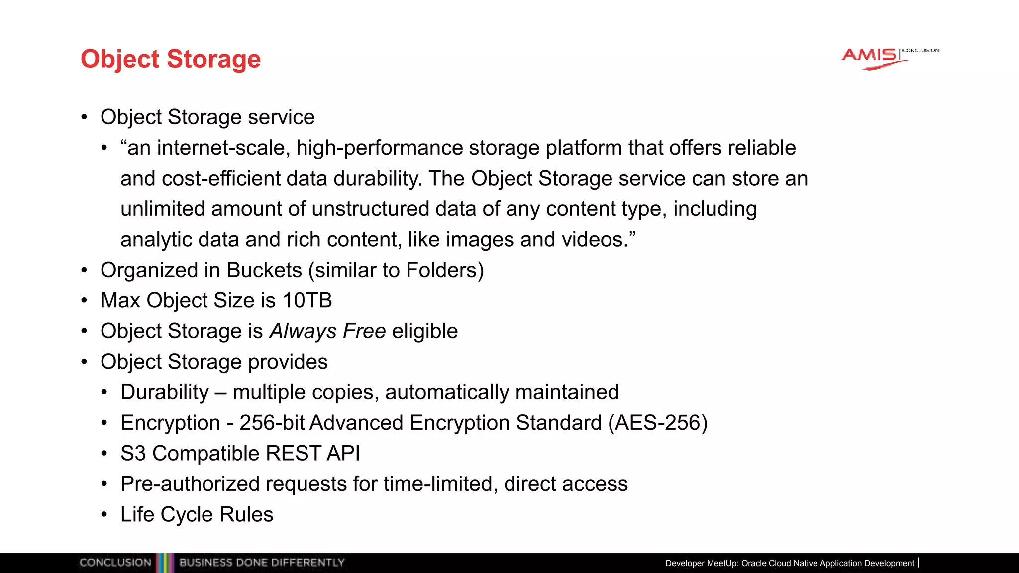 Object Storage
• Object Storage service
• “an internet-scale, high-performance storage platform that offers reliable
and cost-efficient data durability. The Object Storage service can store an
unlimited amount of unstructured data of any content type, including
analytic data and rich content, like images and videos.”
• Organized in Buckets (similar to Folders)
• Max Object Size is 10TB
• Object Storage is Always Free eligible
• Object Storage provides
• Durability – multiple copies, automatically maintained
• Encryption - 256-bit Advanced Encryption Standard (AES-256)
• S3 Compatible REST API
• Pre-authorized requests for time-limited, direct access
• Life Cycle Rules
Developer MeetUp: Oracle Cloud Native Application Development
 