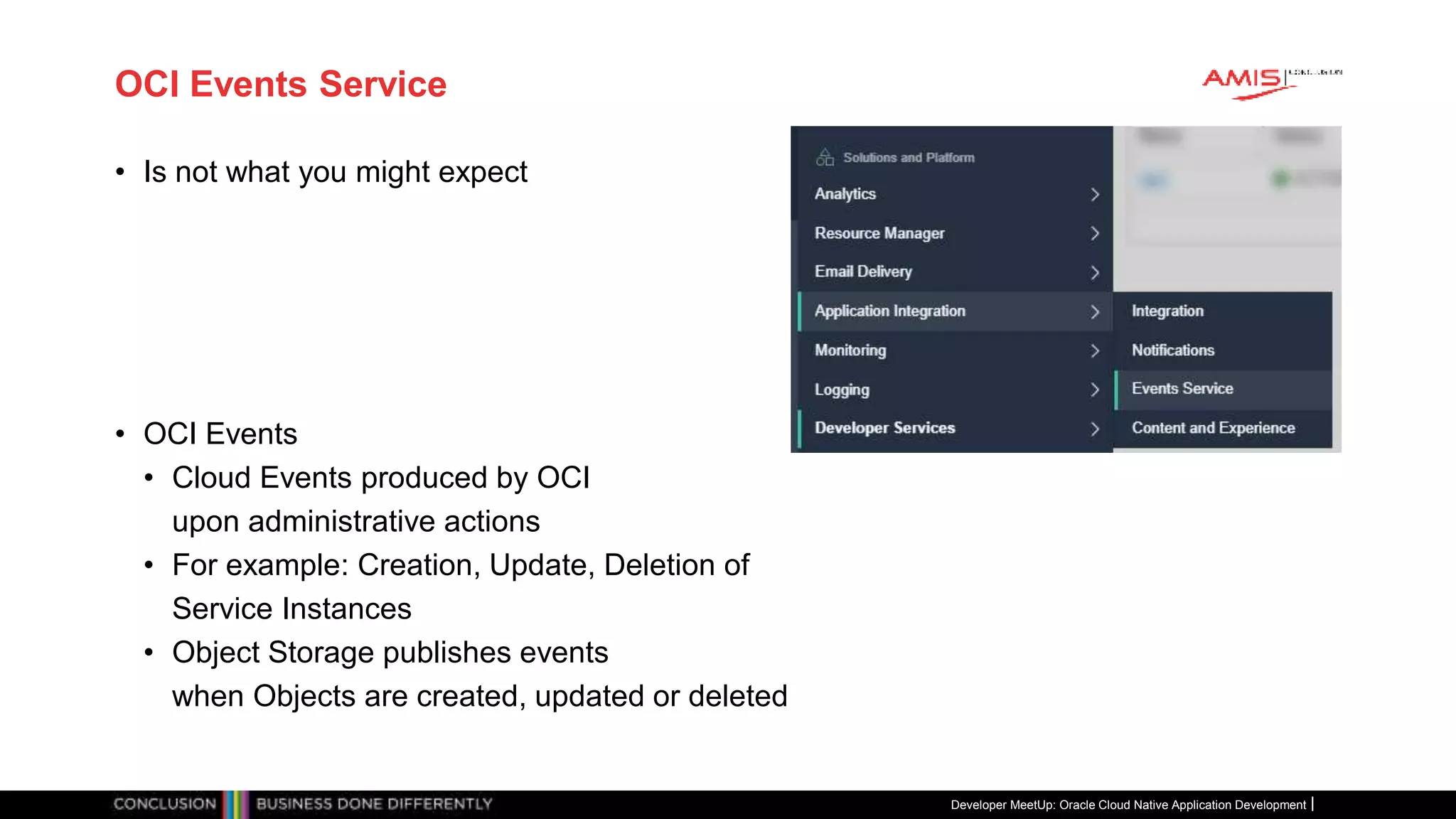 OCI Events Service
• Is not what you might expect
• OCI Events
• Cloud Events produced by OCI
upon administrative actions
• For example: Creation, Update, Deletion of
Service Instances
• Object Storage publishes events
when Objects are created, updated or deleted
Developer MeetUp: Oracle Cloud Native Application Development
 