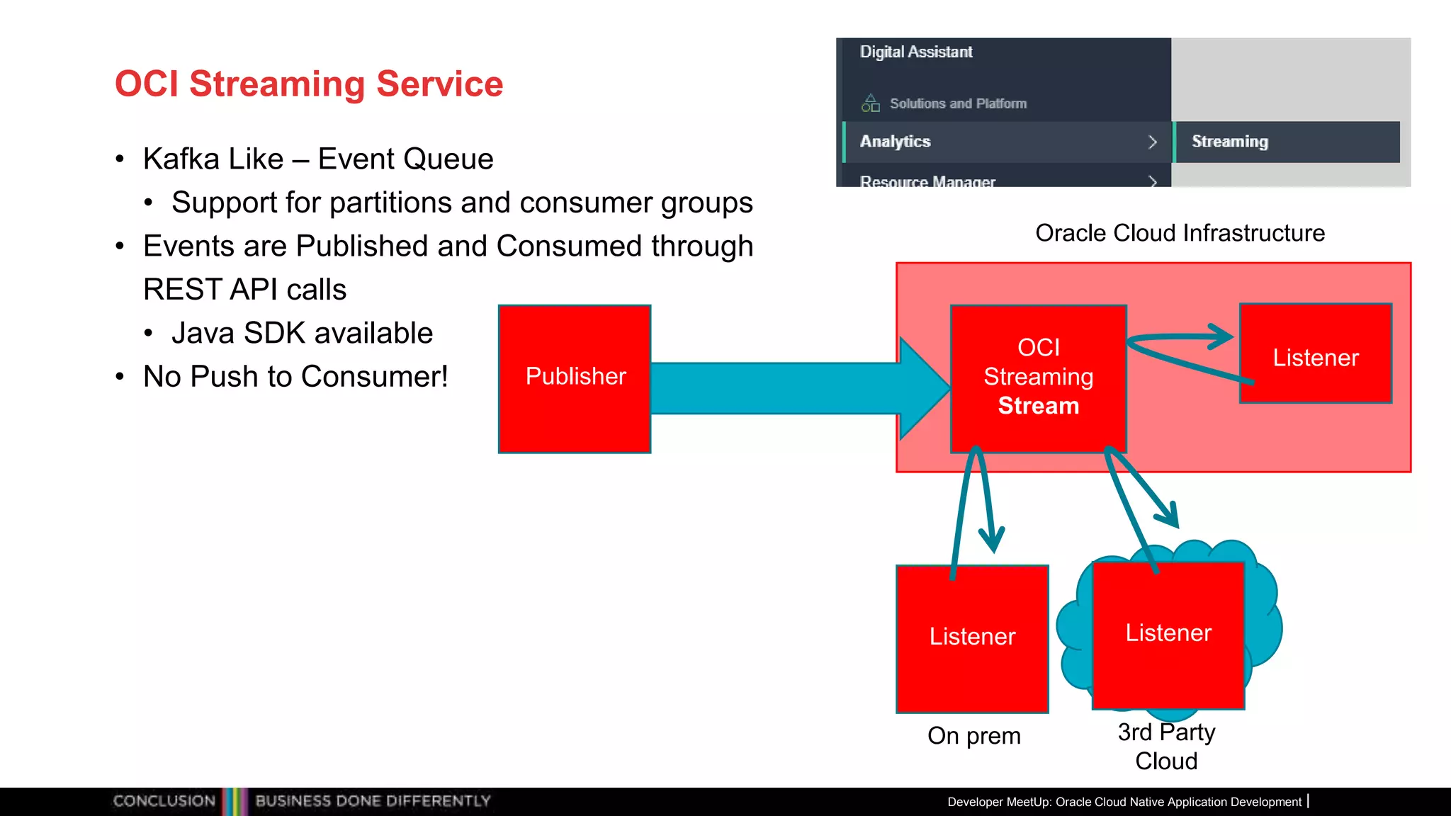 OCI Streaming Service
• Kafka Like – Event Queue
• Support for partitions and consumer groups
• Events are Published and Consumed through
REST API calls
• Java SDK available
• No Push to Consumer!
Developer MeetUp: Oracle Cloud Native Application Development
Oracle Cloud Infrastructure
Listener
OCI
Streaming
Stream
Publisher
On prem
Listener
Listener
3rd Party
Cloud
 