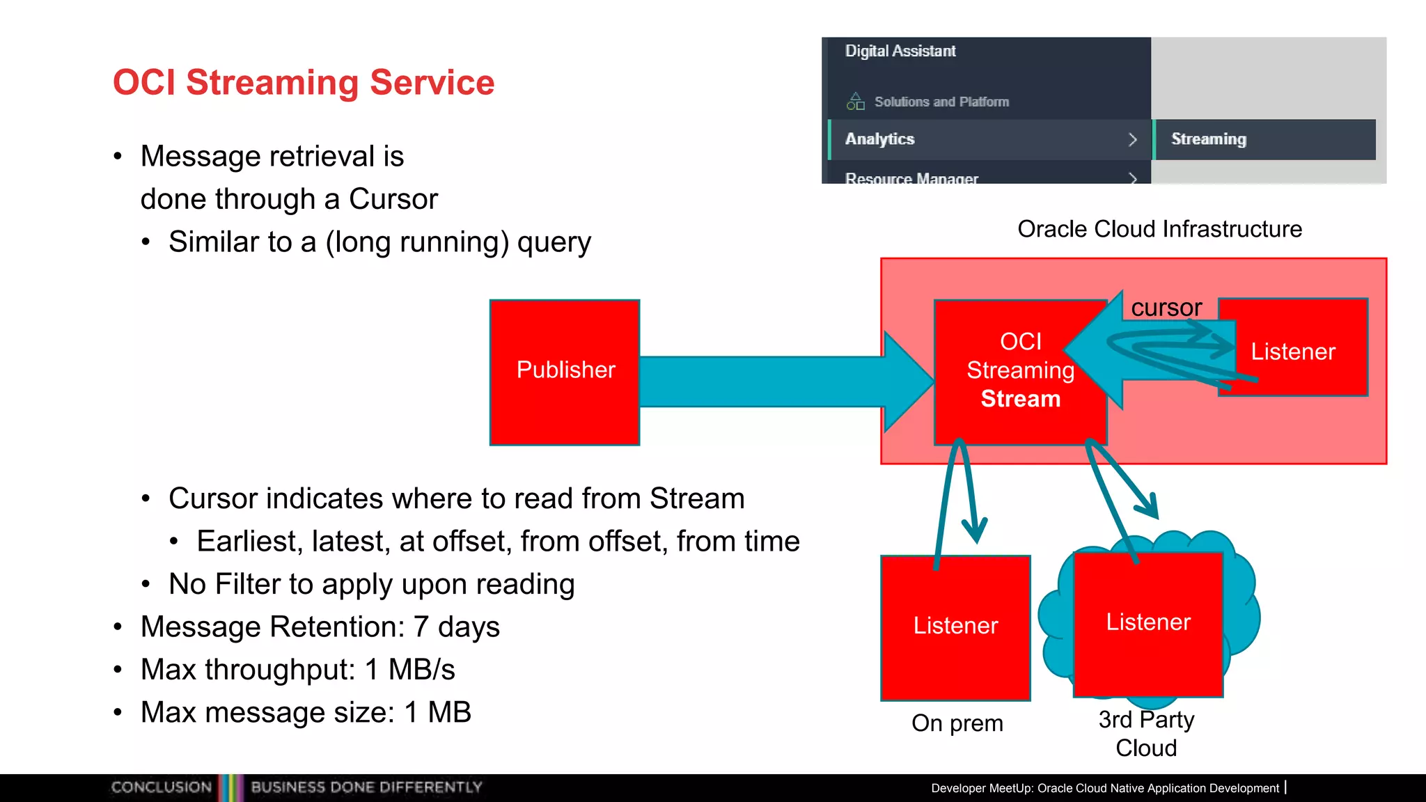 OCI Streaming Service
• Message retrieval is
done through a Cursor
• Similar to a (long running) query
• Cursor indicates where to read from Stream
• Earliest, latest, at offset, from offset, from time
• No Filter to apply upon reading
• Message Retention: 7 days
• Max throughput: 1 MB/s
• Max message size: 1 MB
Developer MeetUp: Oracle Cloud Native Application Development
Oracle Cloud Infrastructure
Listener
OCI
Streaming
Stream
Publisher
On prem
Listener
Listener
3rd Party
Cloud
cursor
 