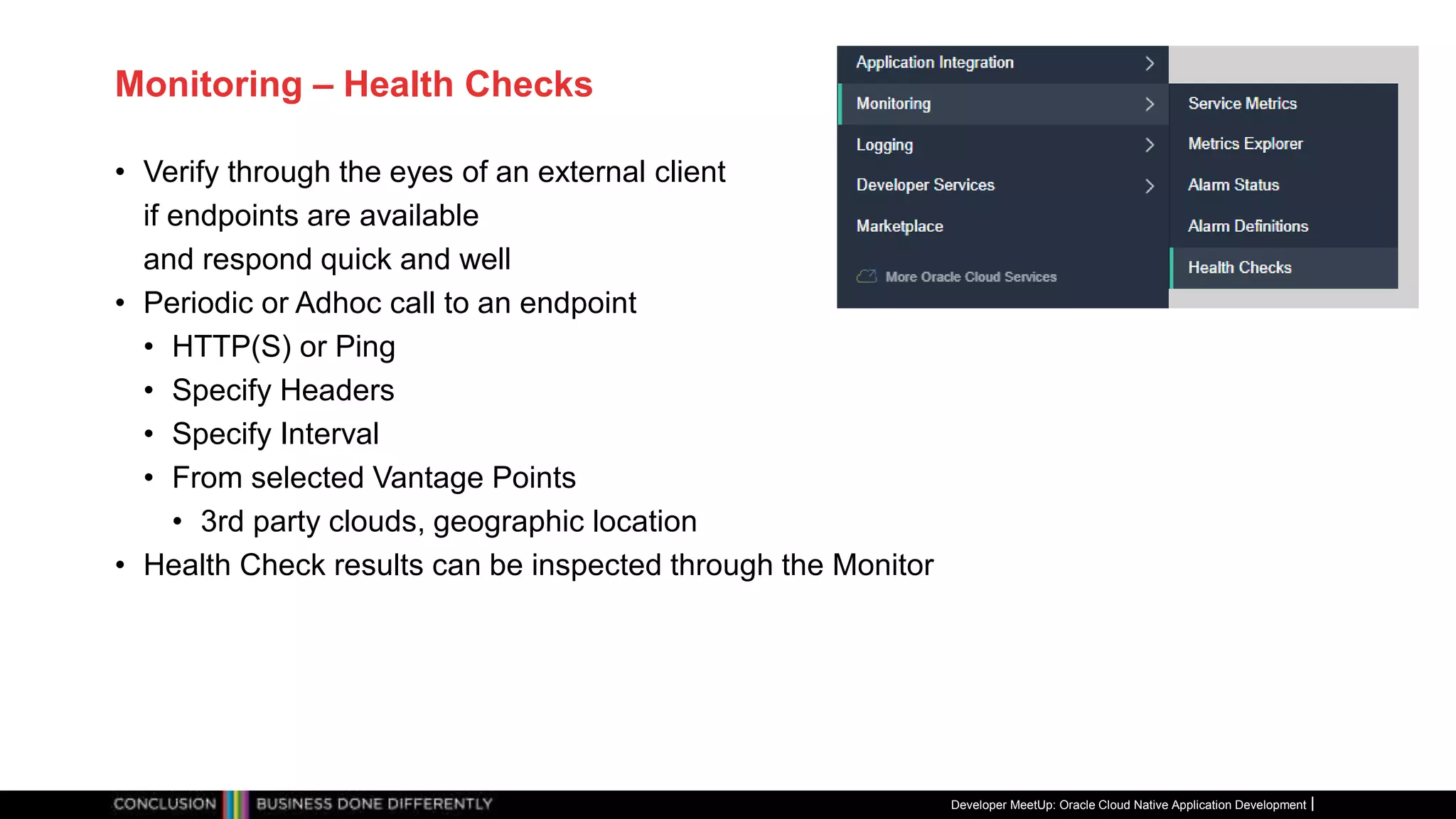 Monitoring – Health Checks
• Verify through the eyes of an external client
if endpoints are available
and respond quick and well
• Periodic or Adhoc call to an endpoint
• HTTP(S) or Ping
• Specify Headers
• Specify Interval
• From selected Vantage Points
• 3rd party clouds, geographic location
• Health Check results can be inspected through the Monitor
Developer MeetUp: Oracle Cloud Native Application Development
 