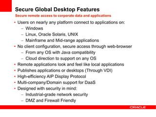 Secure Global Desktop Features
Secure remote access to corporate data and applications
• Users on nearly any platform connect to applications on:
    – Windows
    – Linux, Oracle Solaris, UNIX
    – Mainframe and Mid-range applications
• No client configuration, secure access through web-browser
    – From any OS with Java compatibility
    – Cloud direction to support on any OS
• Remote applications look and feel like local applications
• Publishes applications or desktops (Through VDI)
• High-efficiency AIP Display Protocol
• Multi-company/Domain support for DaaS
• Designed with security in mind:
    – Industrial-grade network security
    – DMZ and Firewall Friendly
 
