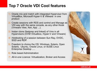 Top 7 Oracle VDI Cool features
1) Oracle mix and match with integrated Hypervisor from
   VirtualBox, Microsoft Hyper-V & VMware in one
   product
2) Create sessions with RDS and control and Manage as
   VDI way with the same console, as any other Kiosk
   (Vmware View, Xen, App ...).
3) Instan clone (fastprep and linked) of Vms in all
   Hypervisors (OVM Virtualbox, Hyper-V and Vmware)
4) Hotdesking of a session between Sun Ray, OVDC,
   SGD and RDP.
5) Freedom to choice the OS: Windows, Solaris, Open
   Solaris, Ubuntu, Oracle Linux, or SUSE Linux
   Enterprise Desktop .....
6) Role based Administration
7) All-in-one Licence: Virtualization, Broker and Access
 