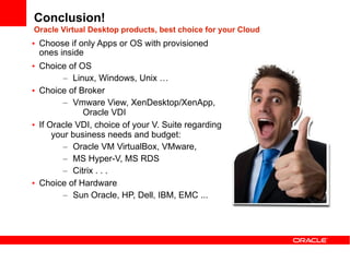 Conclusion!
Oracle Virtual Desktop products, best choice for your Cloud
• Choose if only Apps or OS with provisioned
  ones inside
• Choice of OS
         – Linux, Windows, Unix …
• Choice of Broker
         – Vmware View, XenDesktop/XenApp,
              Oracle VDI
• If Oracle VDI, choice of your V. Suite regarding
      your business needs and budget:
         – Oracle VM VirtualBox, VMware,
         – MS Hyper-V, MS RDS
         – Citrix . . .
• Choice of Hardware
         – Sun Oracle, HP, Dell, IBM, EMC ...
 