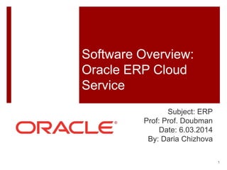 Software Overview: 
Oracle ERP Cloud 
Service 
Subject: ERP 
Prof: Prof. Doubman 
Date: 6.03.2014 
By: Daria Chizhova 
1 
 