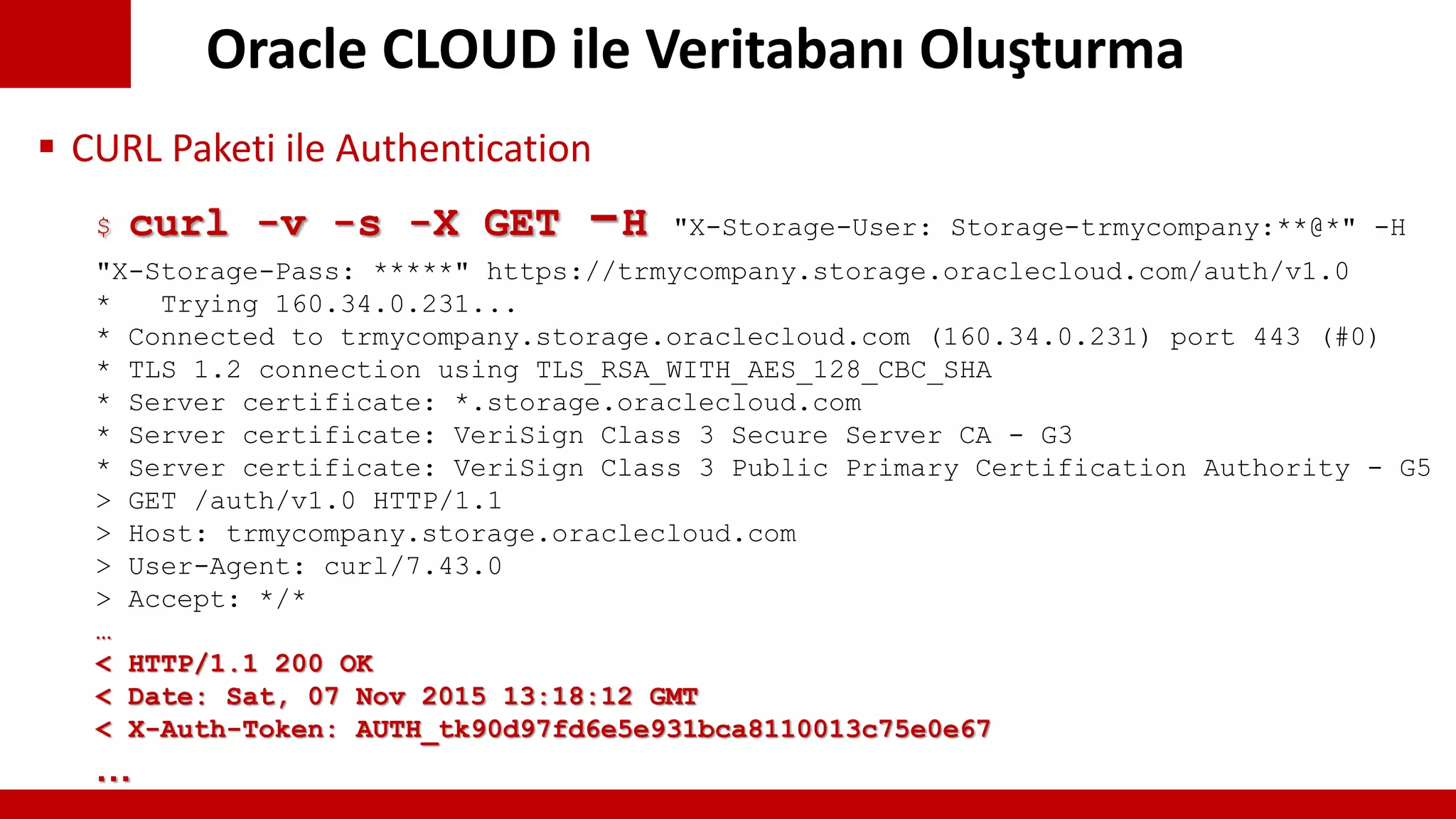 Oracle CLOUD ile Veritabanı Oluşturma
$ curl -v -s -X GET -H "X-Storage-User: Storage-trmycompany:**@*" -H
"X-Storage-Pass: *****" https://trmycompany.storage.oraclecloud.com/auth/v1.0
* Trying 160.34.0.231...
* Connected to trmycompany.storage.oraclecloud.com (160.34.0.231) port 443 (#0)
* TLS 1.2 connection using TLS_RSA_WITH_AES_128_CBC_SHA
* Server certificate: *.storage.oraclecloud.com
* Server certificate: VeriSign Class 3 Secure Server CA - G3
* Server certificate: VeriSign Class 3 Public Primary Certification Authority - G5
> GET /auth/v1.0 HTTP/1.1
> Host: trmycompany.storage.oraclecloud.com
> User-Agent: curl/7.43.0
> Accept: */*
…
< HTTP/1.1 200 OK
< Date: Sat, 07 Nov 2015 13:18:12 GMT
< X-Auth-Token: AUTH_tk90d97fd6e5e931bca8110013c75e0e67
…
 CURL Paketi ile Authentication
 