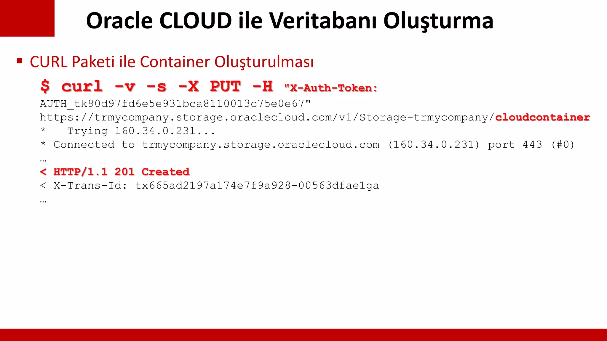 Oracle CLOUD ile Veritabanı Oluşturma
$ curl -v -s -X PUT -H "X-Auth-Token:
AUTH_tk90d97fd6e5e931bca8110013c75e0e67"
https://trmycompany.storage.oraclecloud.com/v1/Storage-trmycompany/cloudcontainer
* Trying 160.34.0.231...
* Connected to trmycompany.storage.oraclecloud.com (160.34.0.231) port 443 (#0)
…
< HTTP/1.1 201 Created
< X-Trans-Id: tx665ad2197a174e7f9a928-00563dfae1ga
…
 CURL Paketi ile Container Oluşturulması
 
