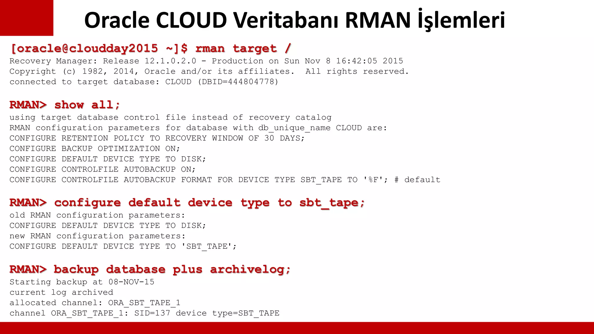 Oracle CLOUD Veritabanı RMAN İşlemleri
[oracle@cloudday2015 ~]$ rman target /
Recovery Manager: Release 12.1.0.2.0 - Production on Sun Nov 8 16:42:05 2015
Copyright (c) 1982, 2014, Oracle and/or its affiliates. All rights reserved.
connected to target database: CLOUD (DBID=444804778)
RMAN> show all;
using target database control file instead of recovery catalog
RMAN configuration parameters for database with db_unique_name CLOUD are:
CONFIGURE RETENTION POLICY TO RECOVERY WINDOW OF 30 DAYS;
CONFIGURE BACKUP OPTIMIZATION ON;
CONFIGURE DEFAULT DEVICE TYPE TO DISK;
CONFIGURE CONTROLFILE AUTOBACKUP ON;
CONFIGURE CONTROLFILE AUTOBACKUP FORMAT FOR DEVICE TYPE SBT_TAPE TO '%F'; # default
RMAN> configure default device type to sbt_tape;
old RMAN configuration parameters:
CONFIGURE DEFAULT DEVICE TYPE TO DISK;
new RMAN configuration parameters:
CONFIGURE DEFAULT DEVICE TYPE TO 'SBT_TAPE';
RMAN> backup database plus archivelog;
Starting backup at 08-NOV-15
current log archived
allocated channel: ORA_SBT_TAPE_1
channel ORA_SBT_TAPE_1: SID=137 device type=SBT_TAPE
 