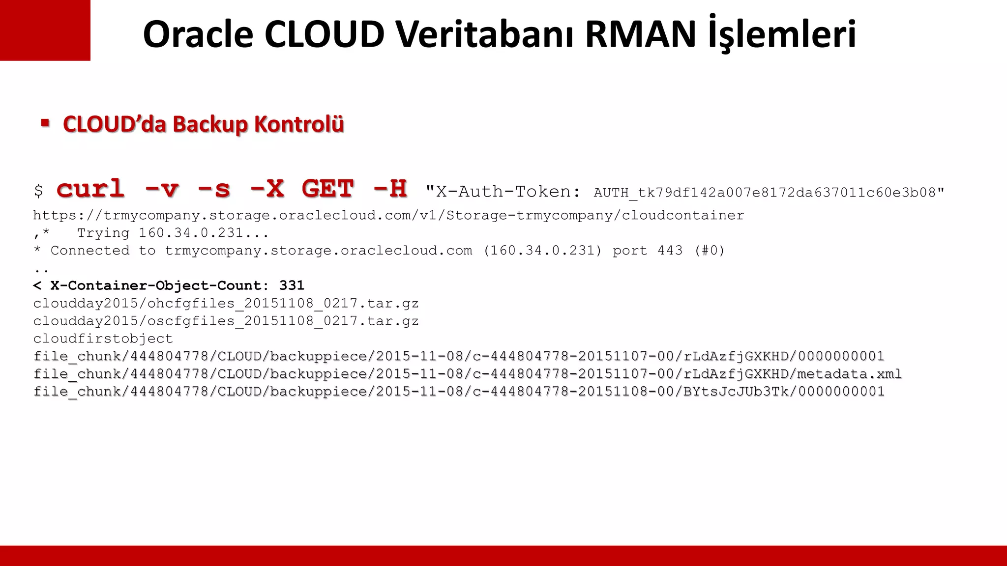 Oracle CLOUD Veritabanı RMAN İşlemleri
$ curl -v -s -X GET -H "X-Auth-Token: AUTH_tk79df142a007e8172da637011c60e3b08"
https://trmycompany.storage.oraclecloud.com/v1/Storage-trmycompany/cloudcontainer
,* Trying 160.34.0.231...
* Connected to trmycompany.storage.oraclecloud.com (160.34.0.231) port 443 (#0)
..
< X-Container-Object-Count: 331
cloudday2015/ohcfgfiles_20151108_0217.tar.gz
cloudday2015/oscfgfiles_20151108_0217.tar.gz
cloudfirstobject
file_chunk/444804778/CLOUD/backuppiece/2015-11-08/c-444804778-20151107-00/rLdAzfjGXKHD/0000000001
file_chunk/444804778/CLOUD/backuppiece/2015-11-08/c-444804778-20151107-00/rLdAzfjGXKHD/metadata.xml
file_chunk/444804778/CLOUD/backuppiece/2015-11-08/c-444804778-20151108-00/BYtsJcJUb3Tk/0000000001
 CLOUD’da Backup Kontrolü
 