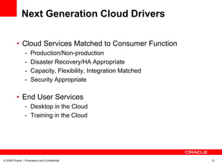 Next Generation Cloud Drivers

          • Cloud Services Matched to Consumer Function
                -    Production/Non-production
                -    Disaster Recovery/HA Appropriate
                -    Capacity, Flexibility, Integration Matched
                -    Security Appropriate

          • End User Services
                - Desktop in the Cloud
                - Training in the Cloud




© 2009 Oracle – Proprietary and Confidential                      12
 