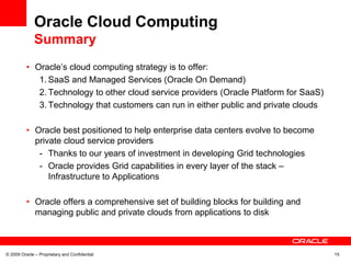 Oracle Cloud Computing
              Summary
          • Oracle’s cloud computing strategy is to offer:
             1. SaaS and Managed Services (Oracle On Demand)
             2. Technology to other cloud service providers (Oracle Platform for SaaS)
             3. Technology that customers can run in either public and private clouds

          • Oracle best positioned to help enterprise data centers evolve to become
            private cloud service providers
             - Thanks to our years of investment in developing Grid technologies
             - Oracle provides Grid capabilities in every layer of the stack –
                Infrastructure to Applications

          • Oracle offers a comprehensive set of building blocks for building and
            managing public and private clouds from applications to disk



© 2009 Oracle – Proprietary and Confidential                                             15
 