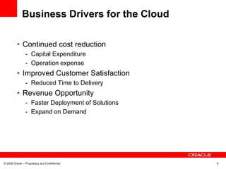Business Drivers for the Cloud

          • Continued cost reduction
                - Capital Expenditure
                - Operation expense
          • Improved Customer Satisfaction
                - Reduced Time to Delivery
          • Revenue Opportunity
                - Faster Deployment of Solutions
                - Expand on Demand




© 2009 Oracle – Proprietary and Confidential       6
 
