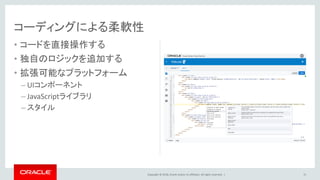 Copyright © 2018, Oracle and/or its affiliates. All rights reserved. |
• コードを直接操作する
• 独自のロジックを追加する
• 拡張可能なプラットフォーム
– UIコンポーネント
– JavaScriptライブラリ
– スタイル
15
コーディングによる柔軟性
 