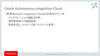 Copyright © 2018, Oracle and/or its affiliates. All rights reserved. |
Oracle Autonomous Integration Cloud
• 従来のOracle Integration Cloudとは別のリリース
– インテグレーション機能は同等。
– 運用管理面での機能差異。
– 課金体系も、メッセージ数（パック）へと変更。
24
 