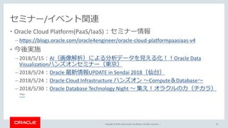 Copyright © 2018, Oracle and/or its affiliates. All rights reserved. |
セミナー/イベント関連
• Oracle Cloud Platform(PaaS/IaaS)：セミナー情報
– https://blogs.oracle.com/oracle4engineer/oracle-cloud-platformpaasiaas-v4
• 今後実施
– 2018/5/15：AI（画像解析）による分析データを見える化！！Oracle Data
Visualizationハンズオンセミナー（東京）
– 2018/5/24：Oracle 最新情報UPDATE in Sendai 2018（仙台）
– 2018/5/24：Oracle Cloud Infrastructure ハンズオン ～Compute＆Database～
– 2018/5/30：Oracle Database Technology Night ～ 集え！オラクルの力（チカラ）
～
29
 