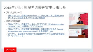 Copyright © 2018, Oracle and/or its affiliates. All rights reserved. |
2018年4月19日 記者発表を実施しました
• プレスリリース
– 日本オラクル、自律型データベース・クラウドにより企業のデー
タ・ドリブン経営とイノベーションを支援
• 掲載記事(抜粋)
– 日本オラクル、自律型データベースクラウド「Oracle Autonomous
Database Cloud」を提供 – クラウド Watch
– 日本オラクル、自動管理や自動保護、自動修復が特長の「Oracle
Autonomous Data Warehouse Cloud」を提供開始 - @IT
– オラクル、機械学習で自動化する自律型クラウドDB国内提供開始 -
マイナビニュース
9
 