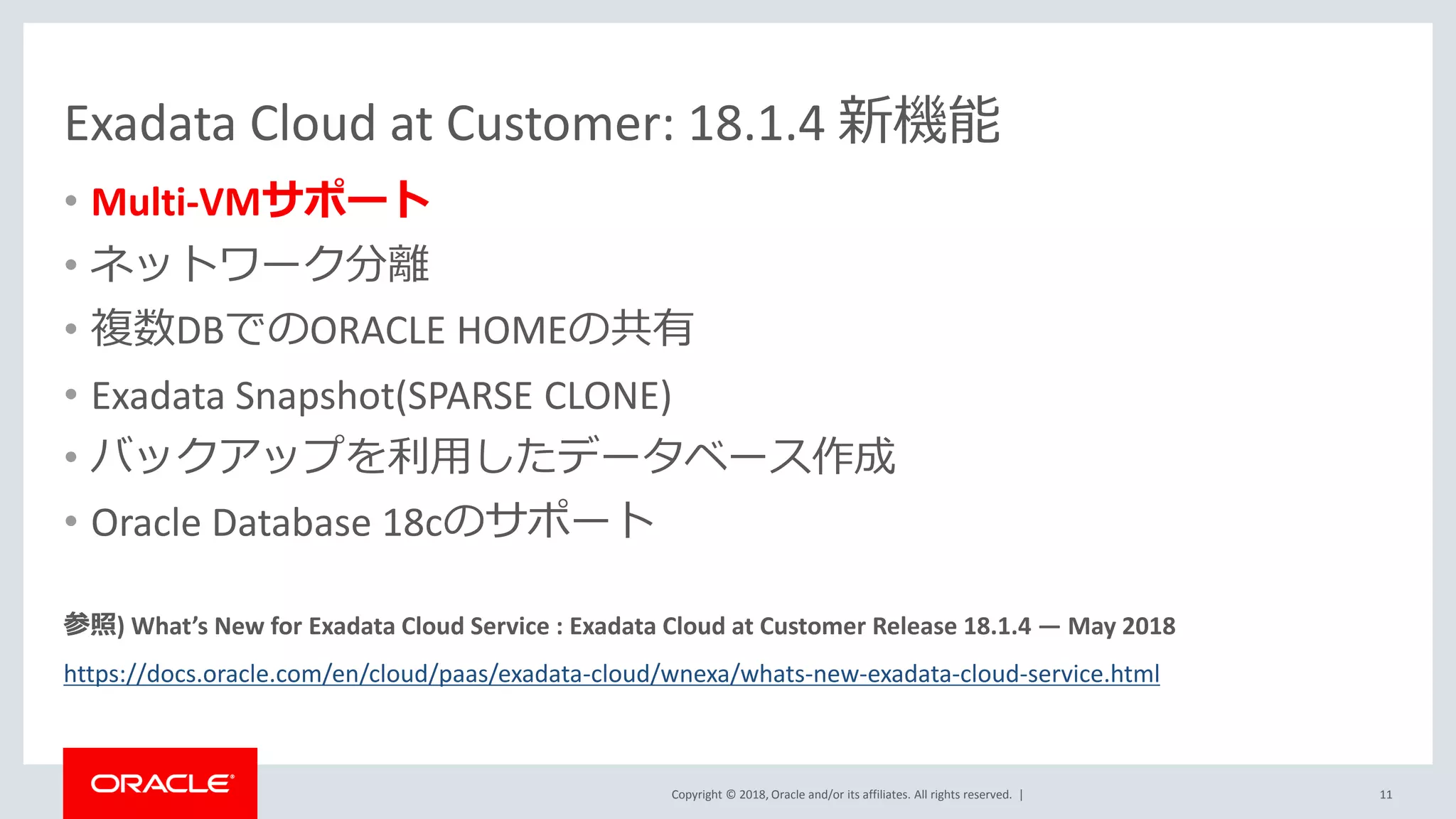 Copyright © 2018, Oracle and/or its affiliates. All rights reserved. |
Exadata Cloud at Customer: 18.1.4 新機能
• Multi-VMサポート
• ネットワーク分離
• 複数DBでのORACLE HOMEの共有
• Exadata Snapshot(SPARSE CLONE)
• バックアップを利用したデータベース作成
• Oracle Database 18cのサポート
参照) What’s New for Exadata Cloud Service : Exadata Cloud at Customer Release 18.1.4 — May 2018
https://docs.oracle.com/en/cloud/paas/exadata-cloud/wnexa/whats-new-exadata-cloud-service.html
11
 