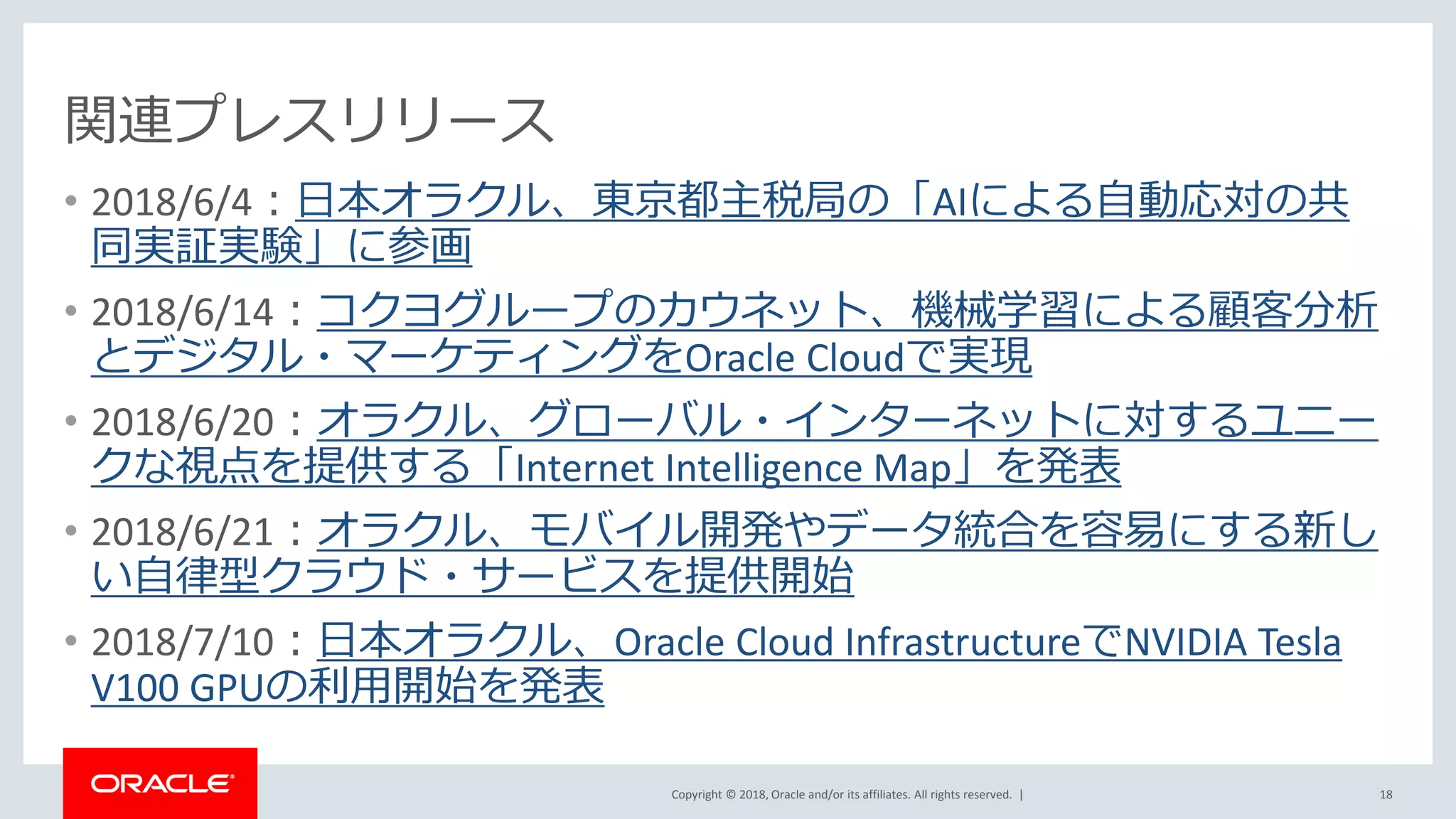 Copyright © 2018, Oracle and/or its affiliates. All rights reserved. |
関連プレスリリース
• 2018/6/4：日本オラクル、東京都主税局の「AIによる自動応対の共
同実証実験」に参画
• 2018/6/14：コクヨグループのカウネット、機械学習による顧客分析
とデジタル・マーケティングをOracle Cloudで実現
• 2018/6/20：オラクル、グローバル・インターネットに対するユニー
クな視点を提供する「Internet Intelligence Map」を発表
• 2018/6/21：オラクル、モバイル開発やデータ統合を容易にする新し
い自律型クラウド・サービスを提供開始
• 2018/7/10：日本オラクル、Oracle Cloud InfrastructureでNVIDIA Tesla
V100 GPUの利用開始を発表
18
 