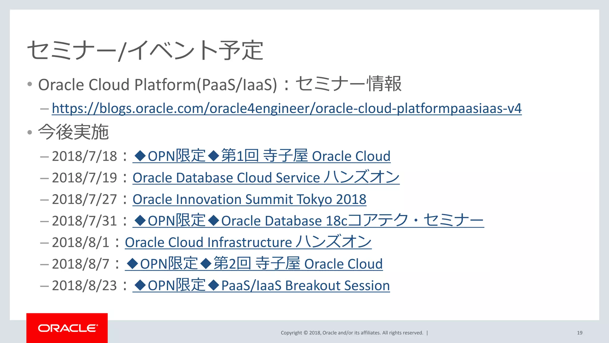 Copyright © 2018, Oracle and/or its affiliates. All rights reserved. |
セミナー/イベント予定
• Oracle Cloud Platform(PaaS/IaaS)：セミナー情報
– https://blogs.oracle.com/oracle4engineer/oracle-cloud-platformpaasiaas-v4
• 今後実施
– 2018/7/18：◆OPN限定◆第1回 寺子屋 Oracle Cloud
– 2018/7/19：Oracle Database Cloud Service ハンズオン
– 2018/7/27：Oracle Innovation Summit Tokyo 2018
– 2018/7/31：◆OPN限定◆Oracle Database 18cコアテク・セミナー
– 2018/8/1：Oracle Cloud Infrastructure ハンズオン
– 2018/8/7：◆OPN限定◆第2回 寺子屋 Oracle Cloud
– 2018/8/23：◆OPN限定◆PaaS/IaaS Breakout Session
19
 