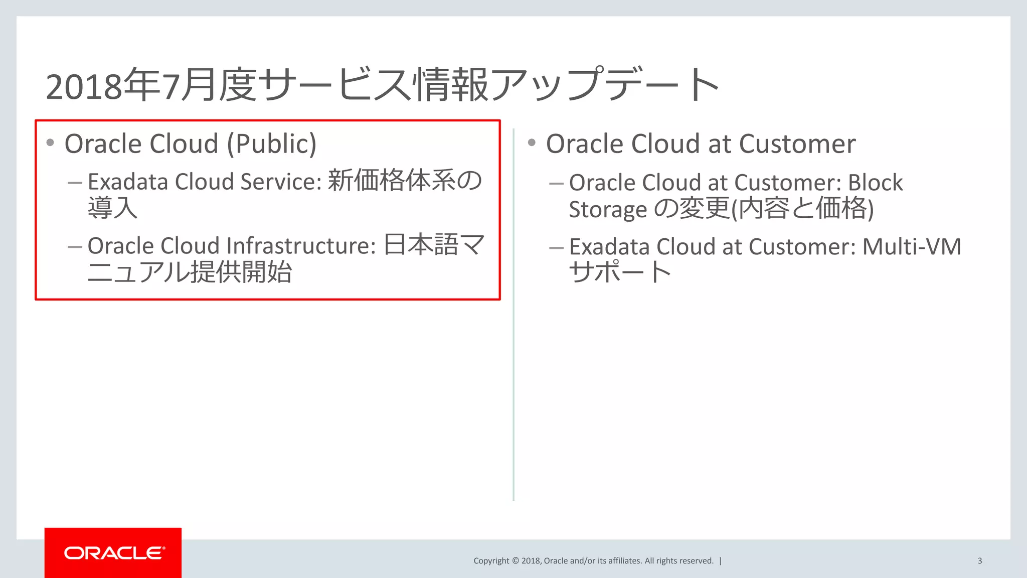 Copyright © 2018, Oracle and/or its affiliates. All rights reserved. |
• Oracle Cloud (Public)
– Exadata Cloud Service: 新価格体系の
導入
– Oracle Cloud Infrastructure: 日本語マ
ニュアル提供開始
• Oracle Cloud at Customer
– Oracle Cloud at Customer: Block
Storage の変更(内容と価格)
– Exadata Cloud at Customer: Multi-VM
サポート
3
2018年7月度サービス情報アップデート
 