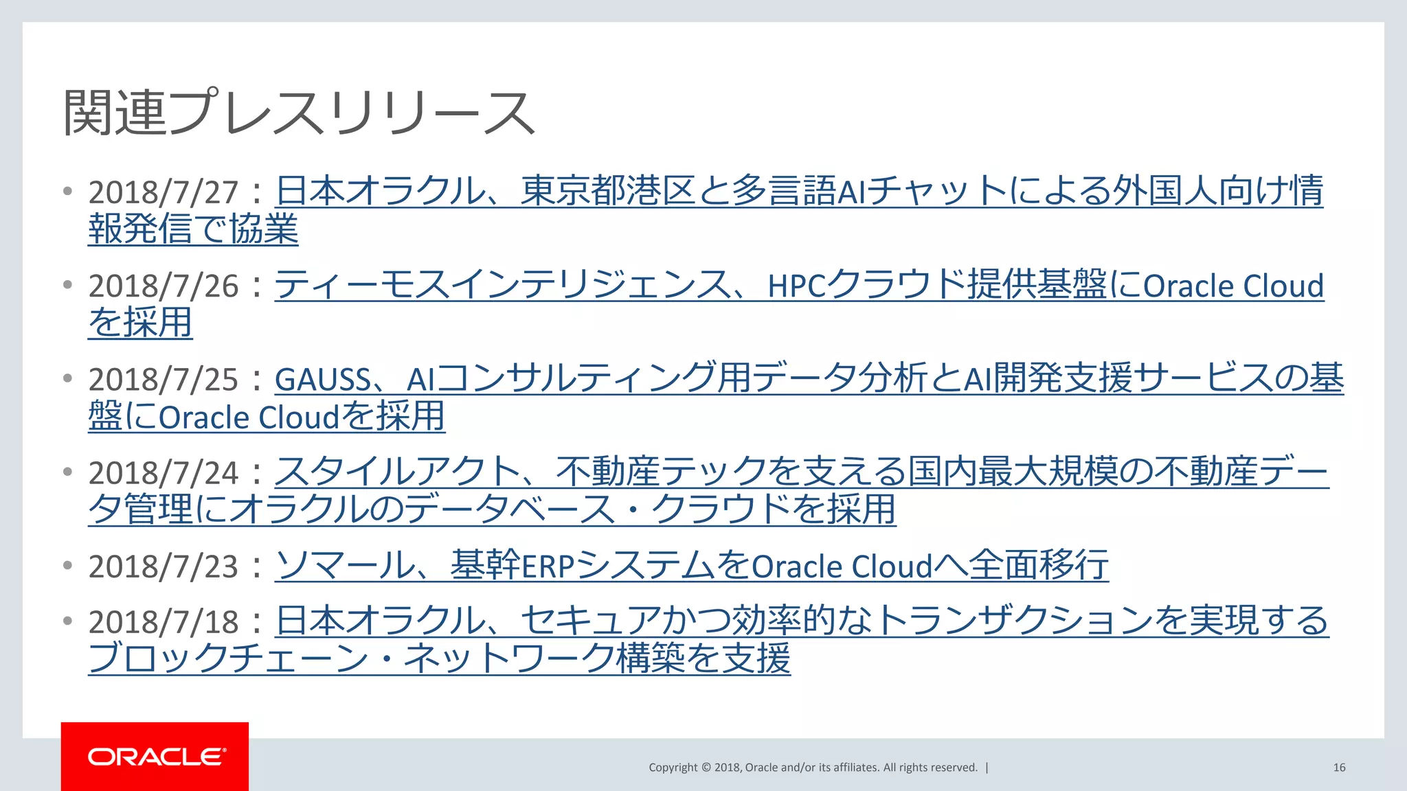 Copyright © 2018, Oracle and/or its affiliates. All rights reserved. |
関連プレスリリース
• 2018/7/27：日本オラクル、東京都港区と多言語AIチャットによる外国人向け情
報発信で協業
• 2018/7/26：ティーモスインテリジェンス、HPCクラウド提供基盤にOracle Cloud
を採用
• 2018/7/25：GAUSS、AIコンサルティング用データ分析とAI開発支援サービスの基
盤にOracle Cloudを採用
• 2018/7/24：スタイルアクト、不動産テックを支える国内最大規模の不動産デー
タ管理にオラクルのデータベース・クラウドを採用
• 2018/7/23：ソマール、基幹ERPシステムをOracle Cloudへ全面移行
• 2018/7/18：日本オラクル、セキュアかつ効率的なトランザクションを実現する
ブロックチェーン・ネットワーク構築を支援
16
 