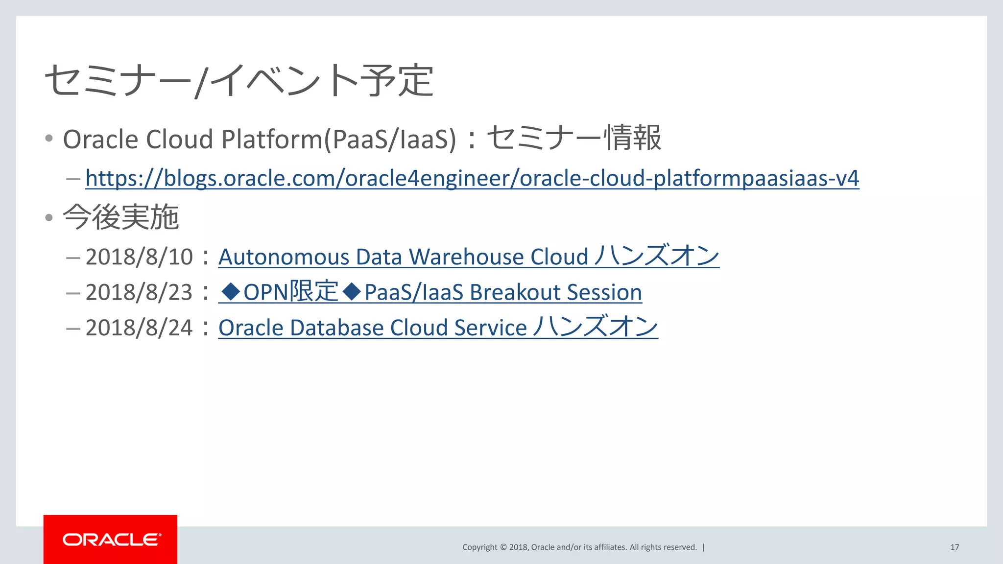 Copyright © 2018, Oracle and/or its affiliates. All rights reserved. |
セミナー/イベント予定
• Oracle Cloud Platform(PaaS/IaaS)：セミナー情報
– https://blogs.oracle.com/oracle4engineer/oracle-cloud-platformpaasiaas-v4
• 今後実施
– 2018/8/10：Autonomous Data Warehouse Cloud ハンズオン
– 2018/8/23：◆OPN限定◆PaaS/IaaS Breakout Session
– 2018/8/24：Oracle Database Cloud Service ハンズオン
17
 