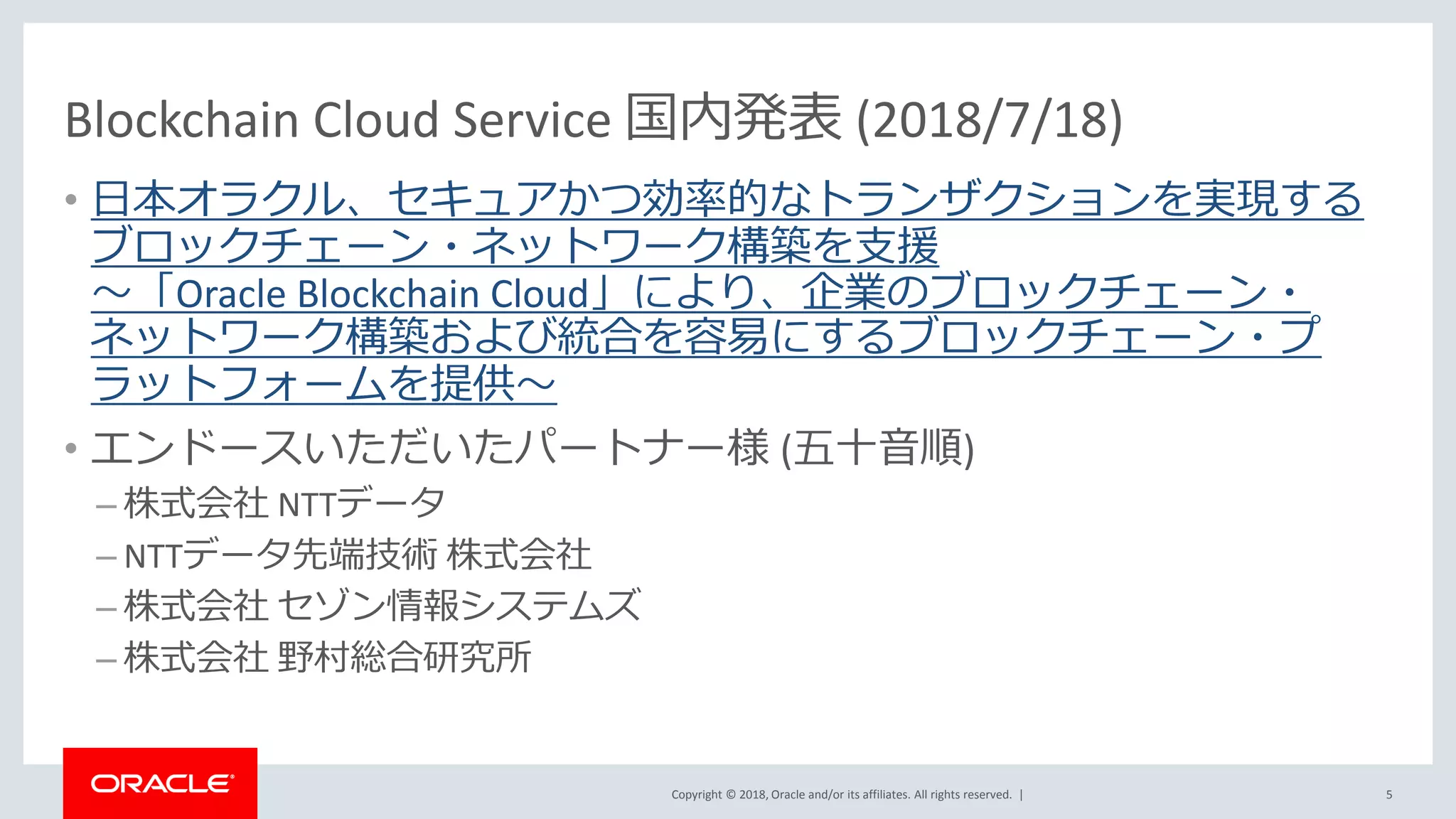 Copyright © 2018, Oracle and/or its affiliates. All rights reserved. |
2018/7/18 Blockchain Cloud Service 国内発表Blockchain Cloud Service 国内発表 (2018/7/18)
• 日本オラクル、セキュアかつ効率的なトランザクションを実現する
ブロックチェーン・ネットワーク構築を支援
～「Oracle Blockchain Cloud」により、企業のブロックチェーン・
ネットワーク構築および統合を容易にするブロックチェーン・プ
ラットフォームを提供～
• エンドースいただいたパートナー様 (五十音順)
– 株式会社 NTTデータ
– NTTデータ先端技術 株式会社
– 株式会社 セゾン情報システムズ
– 株式会社 野村総合研究所
5
 