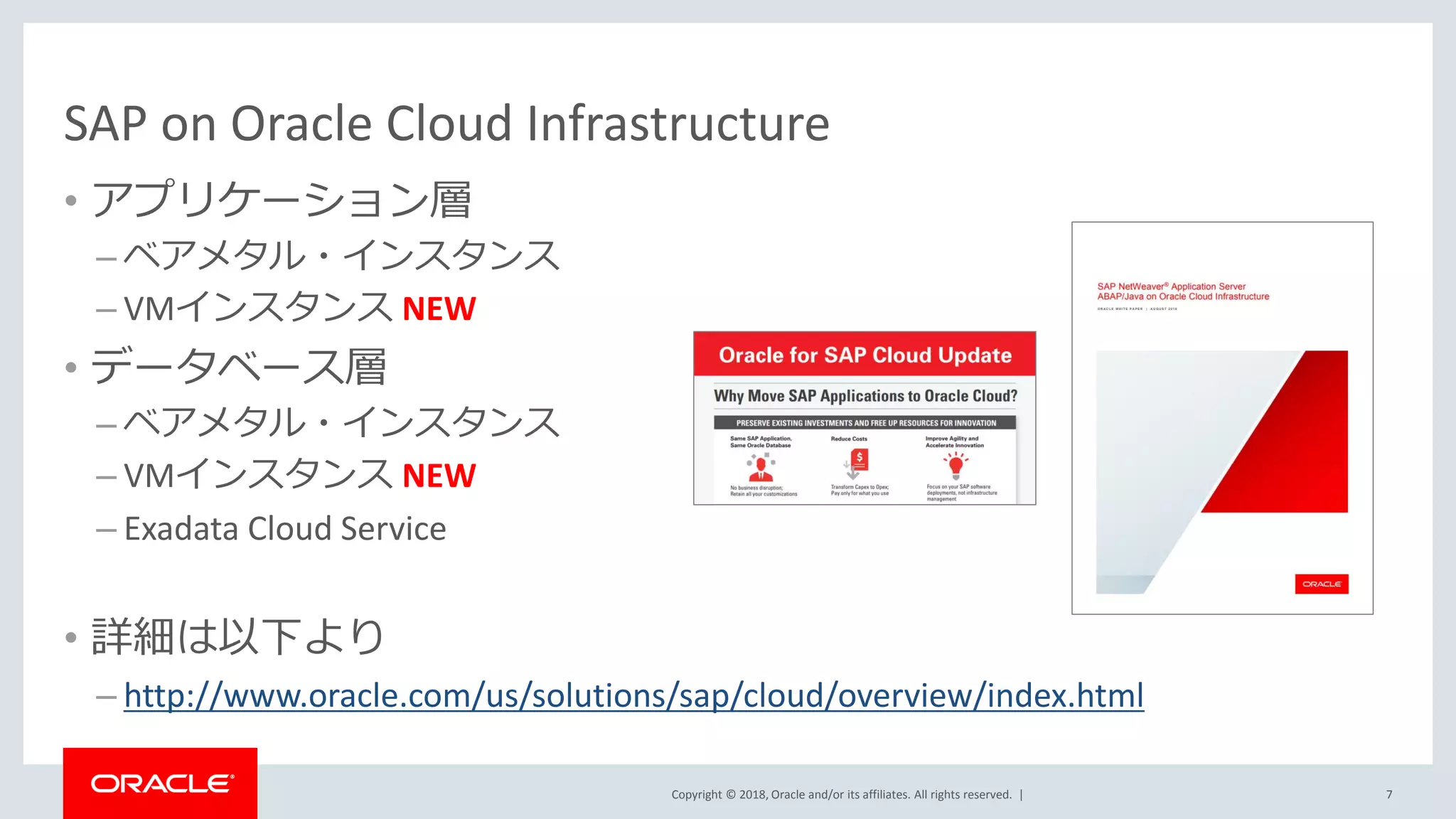 Copyright © 2018, Oracle and/or its affiliates. All rights reserved. |
SAP on Oracle Cloud Infrastructure
• アプリケーション層
– ベアメタル・インスタンス
– VMインスタンス NEW
• データベース層
– ベアメタル・インスタンス
– VMインスタンス NEW
– Exadata Cloud Service
• 詳細は以下より
– http://www.oracle.com/us/solutions/sap/cloud/overview/index.html
7
 