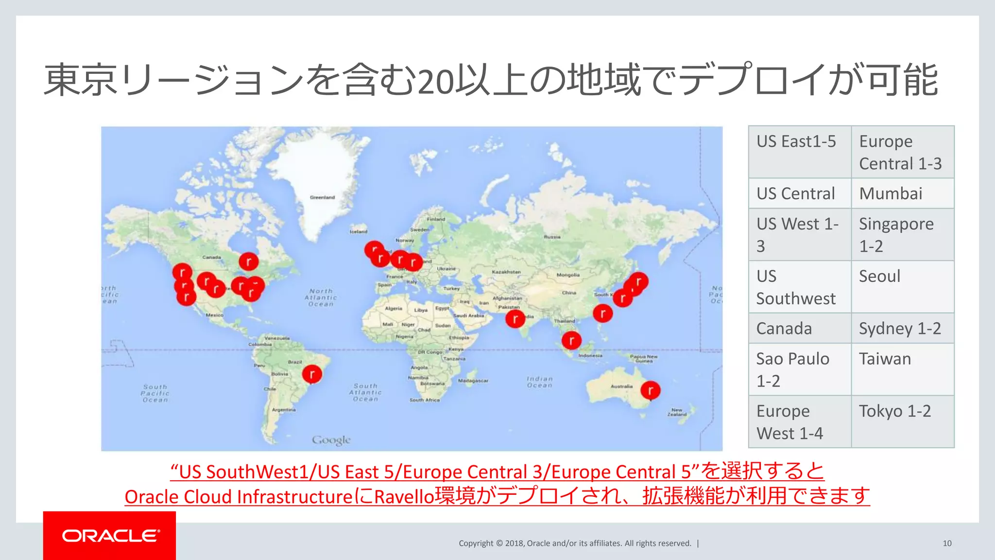 Copyright © 2018, Oracle and/or its affiliates. All rights reserved. | 10
東京リージョンを含む20以上の地域でデプロイが可能
“US SouthWest1/US East 5/Europe Central 3/Europe Central 5”を選択すると
Oracle Cloud InfrastructureにRavello環境がデプロイされ、拡張機能が利用できます
US East1-5 Europe
Central 1-3
US Central Mumbai
US West 1-
3
Singapore
1-2
US
Southwest
Seoul
Canada Sydney 1-2
Sao Paulo
1-2
Taiwan
Europe
West 1-4
Tokyo 1-2
 