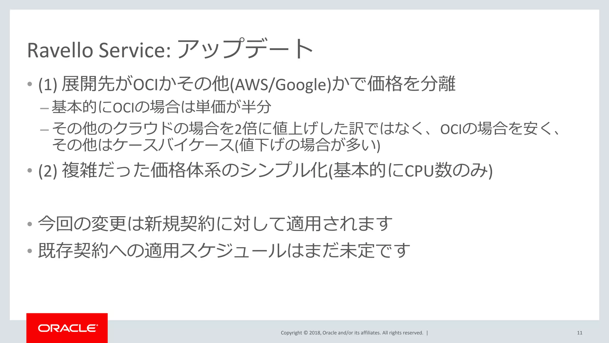Copyright © 2018, Oracle and/or its affiliates. All rights reserved. |
Ravello Service: アップデート
• (1) 展開先がOCIかその他(AWS/Google)かで価格を分離
– 基本的にOCIの場合は単価が半分
– その他のクラウドの場合を2倍に値上げした訳ではなく、OCIの場合を安く、
その他はケースバイケース(値下げの場合が多い)
• (2) 複雑だった価格体系のシンプル化(基本的にCPU数のみ)
• 今回の変更は新規契約に対して適用されます
• 既存契約への適用スケジュールはまだ未定です
11
 