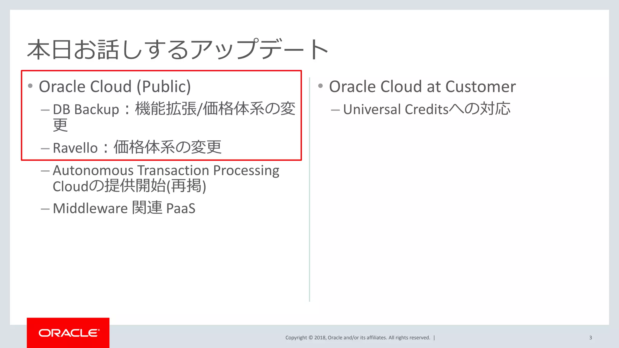 Copyright © 2018, Oracle and/or its affiliates. All rights reserved. |
• Oracle Cloud (Public)
– DB Backup：機能拡張/価格体系の変
更
– Ravello：価格体系の変更
– Autonomous Transaction Processing
Cloudの提供開始(再掲)
– Middleware 関連 PaaS
3
本日お話しするアップデート
• Oracle Cloud at Customer
– Universal Creditsへの対応
 