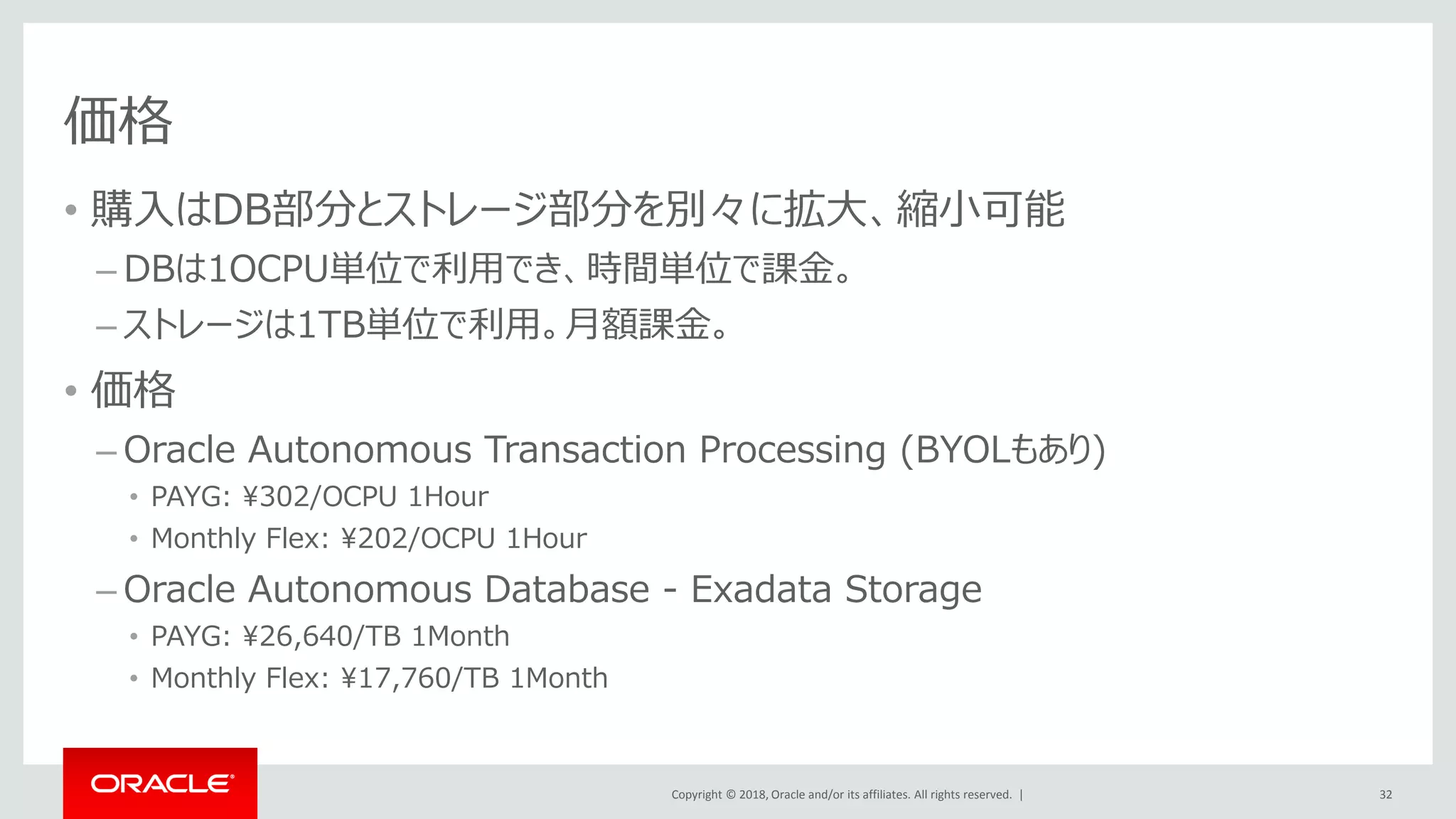 Copyright © 2018, Oracle and/or its affiliates. All rights reserved. |
価格
• 購入はDB部分とストレージ部分を別々に拡大、縮小可能
– DBは1OCPU単位で利用でき、時間単位で課金。
– ストレージは1TB単位で利用。月額課金。
• 価格
– Oracle Autonomous Transaction Processing (BYOLもあり)
• PAYG: ¥302/OCPU 1Hour
• Monthly Flex: ¥202/OCPU 1Hour
– Oracle Autonomous Database - Exadata Storage
• PAYG: ¥26,640/TB 1Month
• Monthly Flex: ¥17,760/TB 1Month
32
 