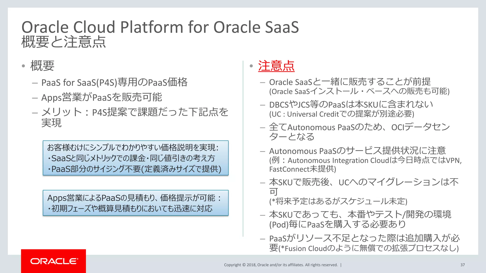 Copyright © 2018, Oracle and/or its affiliates. All rights reserved. |
• 概要
– PaaS for SaaS(P4S)専用のPaaS価格
– Apps営業がPaaSを販売可能
– メリット：P4S提案で課題だった下記点を
実現
• 注意点
– Oracle SaaSと一緒に販売することが前提
(Oracle SaaSインストール・ベースへの販売も可能)
– DBCSやJCS等のPaaSは本SKUに含まれない
(UC : Universal Creditでの提案が別途必要)
– 全てAutonomous PaaSのため、OCIデータセン
ターとなる
– Autonomous PaaSのサービス提供状況に注意
(例：Autonomous Integration Cloudは今日時点ではVPN,
FastConnect未提供)
– 本SKUで販売後、UCへのマイグレーションは不
可
(*将来予定はあるがスケジュール未定)
– 本SKUであっても、本番やテスト/開発の環境
(Pod)毎にPaaSを購入する必要あり
– PaaSがリソース不足となった際は追加購入が必
要(*Fusion Cloudのように無償での拡張プロセスなし)
37
Oracle Cloud Platform for Oracle SaaS
概要と注意点
お客様むけにシンプルでわかりやすい価格説明を実現:
・SaaSと同じメトリックでの課金・同じ値引きの考え方
・PaaS部分のサイジング不要(定義済みサイズで提供)
Apps営業によるPaaSの見積もり、価格提示が可能：
・初期フェーズや概算見積もりにおいても迅速に対応
 