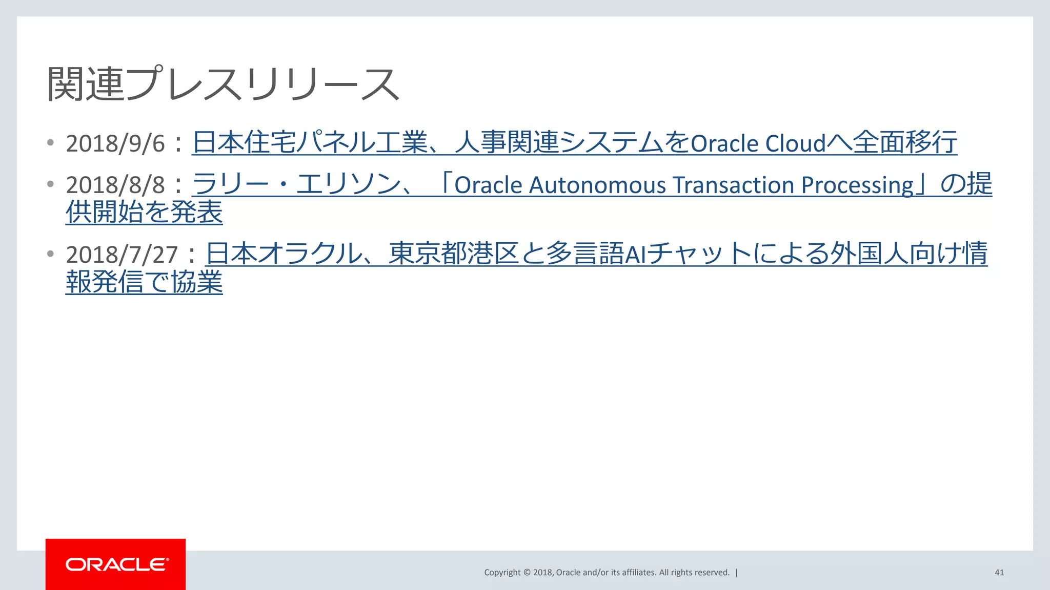 Copyright © 2018, Oracle and/or its affiliates. All rights reserved. |
関連プレスリリース
• 2018/9/6：日本住宅パネル工業、人事関連システムをOracle Cloudへ全面移行
• 2018/8/8：ラリー・エリソン、「Oracle Autonomous Transaction Processing」の提
供開始を発表
• 2018/7/27：日本オラクル、東京都港区と多言語AIチャットによる外国人向け情
報発信で協業
41
 