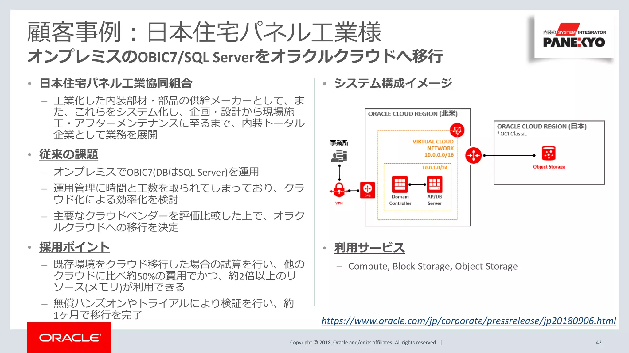 Copyright © 2018, Oracle and/or its affiliates. All rights reserved. |
• システム構成イメージ
• 利用サービス
– Compute, Block Storage, Object Storage
• 日本住宅パネル工業協同組合
– 工業化した内装部材・部品の供給メーカーとして、ま
た、これらをシステム化し、企画・設計から現場施
工・アフターメンテナンスに至るまで、内装トータル
企業として業務を展開
• 従来の課題
– オンプレミスでOBIC7(DBはSQL Server)を運用
– 運用管理に時間と工数を取られてしまっており、クラ
ウド化による効率化を検討
– 主要なクラウドベンダーを評価比較した上で、オラク
ルクラウドへの移行を決定
• 採用ポイント
– 既存環境をクラウド移行した場合の試算を行い、他の
クラウドに比べ約50%の費用でかつ、約2倍以上のリ
ソース(メモリ)が利用できる
– 無償ハンズオンやトライアルにより検証を行い、約
1ヶ月で移行を完了
顧客事例：日本住宅パネル工業様
オンプレミスのOBIC7/SQL Serverをオラクルクラウドへ移行
42
https://www.oracle.com/jp/corporate/pressrelease/jp20180906.html
 