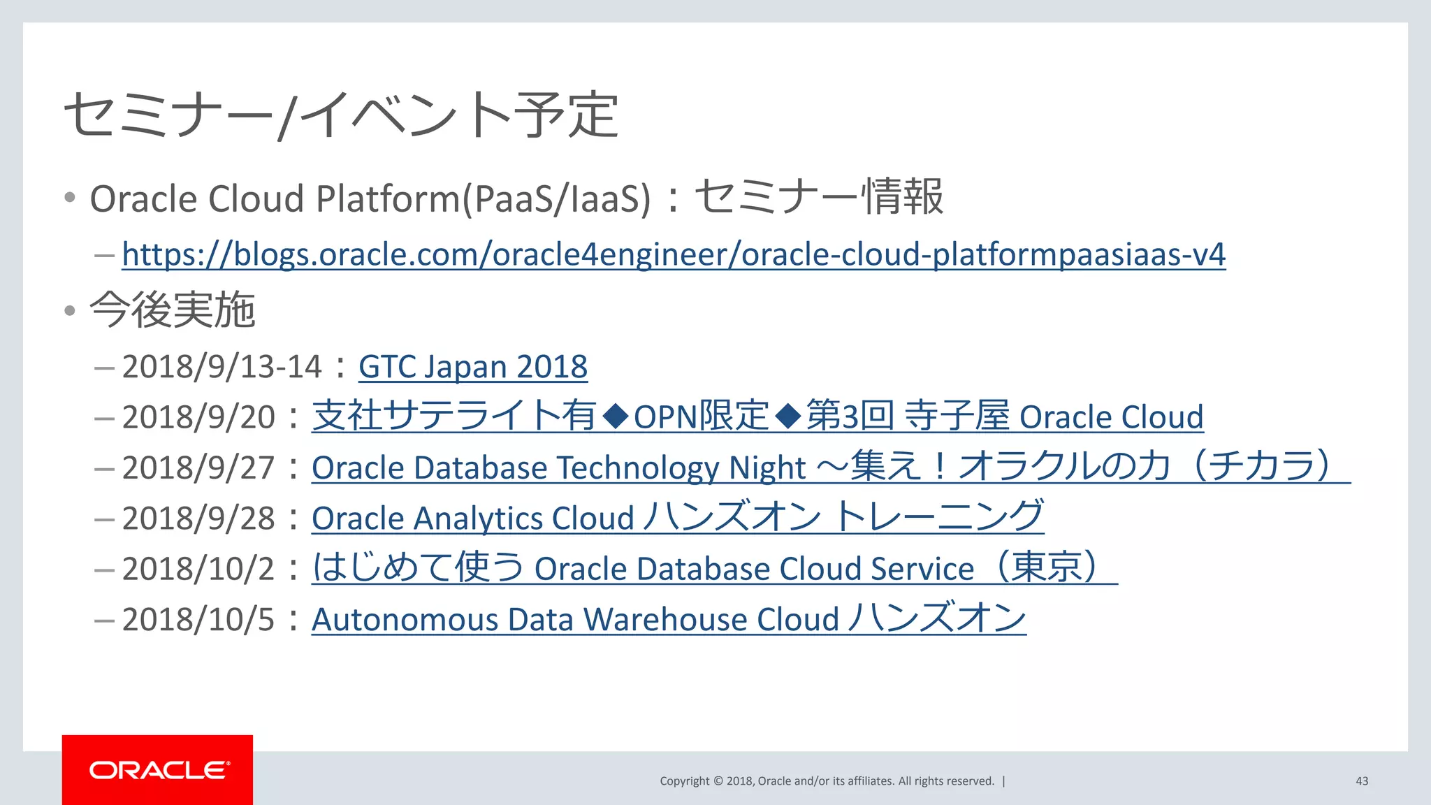 Copyright © 2018, Oracle and/or its affiliates. All rights reserved. |
セミナー/イベント予定
• Oracle Cloud Platform(PaaS/IaaS)：セミナー情報
– https://blogs.oracle.com/oracle4engineer/oracle-cloud-platformpaasiaas-v4
• 今後実施
– 2018/9/13-14：GTC Japan 2018
– 2018/9/20：支社サテライト有◆OPN限定◆第3回 寺子屋 Oracle Cloud
– 2018/9/27：Oracle Database Technology Night ～集え！オラクルの力（チカラ）
– 2018/9/28：Oracle Analytics Cloud ハンズオン トレーニング
– 2018/10/2：はじめて使う Oracle Database Cloud Service（東京）
– 2018/10/5：Autonomous Data Warehouse Cloud ハンズオン
43
 