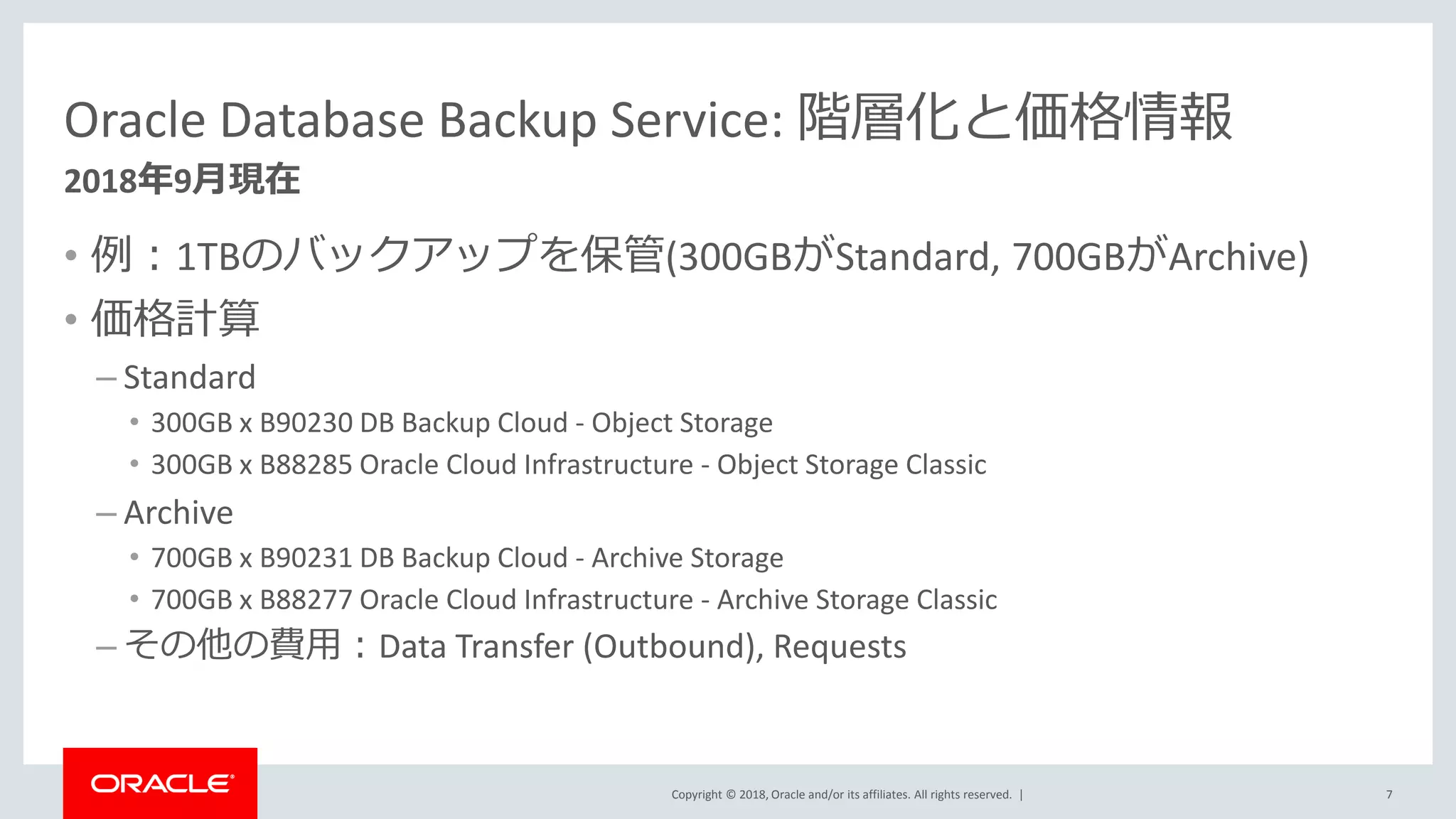 Copyright © 2018, Oracle and/or its affiliates. All rights reserved. |
Oracle Database Backup Service: 階層化と価格情報
• 例：1TBのバックアップを保管(300GBがStandard, 700GBがArchive)
• 価格計算
– Standard
• 300GB x B90230 DB Backup Cloud - Object Storage
• 300GB x B88285 Oracle Cloud Infrastructure - Object Storage Classic
– Archive
• 700GB x B90231 DB Backup Cloud - Archive Storage
• 700GB x B88277 Oracle Cloud Infrastructure - Archive Storage Classic
– その他の費用：Data Transfer (Outbound), Requests
7
2018年9月現在
 