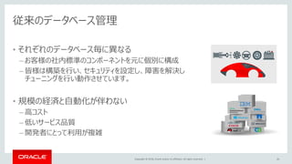 Copyright © 2018, Oracle and/or its affiliates. All rights reserved. |
従来のデータベース管理
• それぞれのデータベース毎に異なる
– お客様の社内標準のコンポーネントを元に個別に構成
– 皆様は構築を行い、セキュリティを設定し、障害を解決し
チューニングを行い動作させています。
• 規模の経済と自動化が伴わない
– 高コスト
– 低いサービス品質
– 開発者にとって利用が複雑
26
 