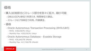 Copyright © 2018, Oracle and/or its affiliates. All rights reserved. |
価格
• 購入はDB部分とストレージ部分を別々に拡大、縮小可能
– DBは1OCPU単位で利用でき、時間単位で課金。
– ストレージは1TB単位で利用。月額課金。
• 価格
– Oracle Autonomous Transaction Processing (BYOLもあり)
• PAYG: ¥302/OCPU 1Hour
• Monthly Flex: ¥202/OCPU 1Hour
– Oracle Autonomous Database - Exadata Storage
• PAYG: ¥26,640/TB 1Month
• Monthly Flex: ¥17,760/TB 1Month
32
 