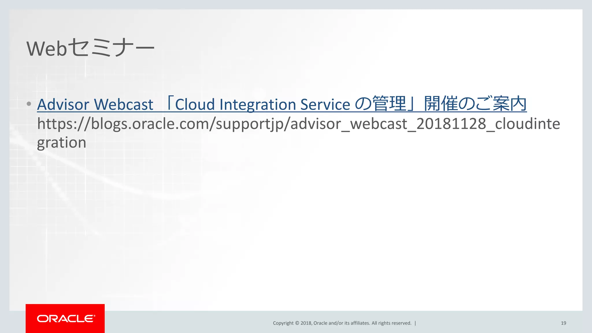 Copyright © 2018, Oracle and/or its affiliates. All rights reserved. |Copyright © 2018, Oracle and/or its affiliates. All rights reserved. |
Webセミナー
• Advisor Webcast 「Cloud Integration Service の管理」開催のご案内
https://blogs.oracle.com/supportjp/advisor_webcast_20181128_cloudinte
gration
19
 